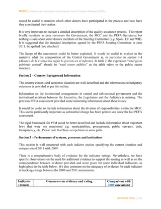 NORC │ Informe del Desempeño de la Gestión de las Finanzas Públicas (PEFA)

would be useful to mention which other donors have participated in the process and how have
they coordinated their action.
It is very important to include a detailed description of the quality assurance process. The report
briefly mentions as peer reviewers the Government, the MCC and the PEFA Secretariat but
nothing is said about other donors members of the Steering Committee (e.g. Spain, EC and WB).
It is suggested that the standard description, agreed by the PEFA Steering Committee in June
2011, be applied (doc attached).
The Scope of the assessment could be better explained. It would be useful to explain in the
narrative what the composition of the Central Government is, in particular in section 1.4
(Alcance de la evaluación según lo previsto en el informe). In table 2, the expression “total gasto
gobierno central” should be “total sector público” as the table refers to the public sector
structure.
Section 2 – Country Background Information
The country context and economic situation are well described and the information on budgetary
outcomes is provided as per the outline.
Information on the institutional arrangements in central and sub-national government and the
institutional relations between the Executive, the Legislature and the Judiciary is missing. The
previous PEFA assessment provided some interesting information about these issues.
It would be useful to include information about the division of responsibilities within the MOF.
This seems particularly important as substantial change has been pointed out since the last PEFA
assessment.
The legal framework for PFM could be better described and include information about important
laws that were not mentioned e.g. municipalities, procurement, public servants, debt,
transparency, etc. Please note that there is repetition in some parts.
Section 3 – Performance of systems, processes and institutions
This section is well structured with each indictor section specifying the current situation and
comparison of 2011 with 2009.
There is a comprehensive body of evidence for the indicator ratings. Nevertheless, we have
specific observations on the need for additional evidence to support the scoring as well as on the
correspondence between evidence provided and score given for some individual indicators, as
highlighted in the table below. We also comment on the adequacy of evidence for each indicator
in tracking change between the 2009 and 2011 assessments.

Indicator
/ dimens

Comments on evidence and rating

Comparison with
2009 assessment

INFORME FINAL | 231

 