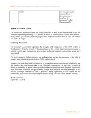 NORC │ Informe del Desempeño de la Gestión de las Finanzas Públicas (PEFA)

SIAFI

los procedimientos
nacionales en
forma parcial o
total por lo
donantes “; what
has changed?)

Section 4 – Reform Efforts
The recent and ongoing reforms are clearly described as well as the institutional factors for
coordinating and implementing PFM reforms. It would be useful to better explain the statement “
Irónicamente, estos mismos factores que presentan perspectivas razonables de éxito son también
una fuente de riesgo”.
Summary Assessment
The Summary Assessment highlights the strengths and weaknesses of the PFM system in
Honduras as well as the impact of donor practices in that system. More information related to
internal control, debt management, procurement and extra-budgetary expenditures could have
been added.
The implications for budget outcomes are well explained and are also supported by the table in
annex 4 (equivalent to appendix 1 of the PEFA methodology).
However, the story line could be improved in terms of the main strengths and deficiencies and
link them to the situation described in the 2009 PEFA assessment. In particular, it would be
useful to summarize in which extent the main weaknesses identified in the previous assessments
have now been addressed. The performance change over time has not been developed in this
section. Although footnotes in table 1 provide a brief explanation of why scores are not
comparable, an overview of changes in performance ratings since the earlier report is missing.
PEFA Secretariat
September 16, 2011

INFORME FINAL | 240

 