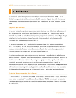 NORC │ Informe del Desempeño de la Gestión de las Finanzas Públicas (PEFA)

1. Introducción
En esta sección se describe el proceso y la metodología de elaboración del Informe PEFA, a fin de
facilitar la comprensión de la información mostrada, del contexto en el que se desarrolló el proceso de
evaluación y la redacción del Informe, y del alcance de la evaluación de la Gestión Financiera Pública
(GFP).

Objetivo del Informe
La presente evaluación es producto de un proceso de coordinaciones entre el Gobierno de Honduras y el
MCC y forma parte de un proceso de asistencia técnica iniciado por el MCC que entre otros aspectos
incluye la medición de los indicadores de transparencia presupuestaria establecidos para el “Open Budget
Initiative (OBI)” del International Budget Partnership (IBP) y la medición de los indicadores del
Desempeño de la Gestión Financiera Pública (PEFA).
Es necesario remarcar que la GFP hondureña fue evaluada en el año 2009 mediante la metodología
PEFA, y los resultados de dicha evaluación constituyen una línea de base para posteriores evaluaciones
con dicha metodología. Por dicho motivo, la presente evaluación sirve principalmente para medir el
cambio ocurrido en el desempeño de la GFP en el periodo 2008 a 2011.
El Gobierno hondureño está desarrollando un proceso de reformas y de modernización de las finanzas
públicas tendientes a mejorar la gestión presupuestaria y su transparencia ante la ciudadanía, por lo que la
medición de los indicadores de desempeño y transparencia proporcionarán una pauta para identificar
ventanas de oportunidad para estos procesos de reforma, así como para establecer el grado de
alineamiento de la gestión con las mejores prácticas internacionales. La metodología PEFA proporcionará
información relevante de la gestión actual y permitirá establecer los cambios ocurridos en el desempeño,
facilitando así la formulación o ajuste de la estrategia de reforma y la mejora de la calidad de la GFP.

Proceso de preparación del Informe
La evaluación PEFA fue financiada por el MCC quien contrató a la Universidad de Chicago representada
por su unidad especializada “National Opinion Research Center” (NORC) para conducir la evaluación.
Por parte del Gobierno, el liderazgo de la misión fue asumido por la Secretaría de Estado en el Despacho
de la Presidencia.

INFORME FINAL | 14

 
