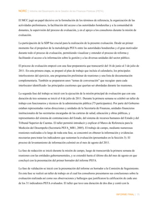 NORC │ Informe del Desempeño de la Gestión de las Finanzas Públicas (PEFA)
El MCC jugó un papel decisivo en la formulación de los términos de referencia, la organización de las
actividades preliminares, la facilitación del acceso a las autoridades hondureñas y a la comunidad de
donantes, la supervisión del proceso de evaluación, y en el apoyo a los consultores durante la misión de
evaluación.
La participación de la SDP fue crucial para la realización de la presente evaluación. Desde un primer
momento fue el propulsor de la metodología PEFA entre las autoridades hondureñas y el gran motivador
durante todo el proceso de evaluación, permitiendo visualizar y entender el proceso de reforma y
facilitando el acceso a la información sobre la gestión y a las diversas unidades del sector público.
El proceso de evaluación empezó con una fase preparatoria que transcurrió del 16 de junio al 3 de julio de
2011. En esta primera etapa, se preparó el plan de trabajo que incluía el calendario, los principales
interlocutores del ejercicio, una programación preliminar de reuniones y una lista de documentación
complementaria. También se prepararon unos “temas de conversación” que recogían -para cada
interlocutor identificado- las principales cuestiones que querían ser abordadas durante las reuniones.
La segunda fase del trabajo se inició con la ejecución de la misión principal de evaluación que con una
duración de tres semanas se inició el 4 de julio de 2011. Durante la primera semana se celebró un taller de
trabajo con funcionarios y técnicos de la administración pública (75 participantes). Por parte del Gobierno
estaban representadas varias direcciones y unidades de la Secretaría de Finanzas, unidades financieras
institucionales de las secretarías encargadas de las carteras de salud, educación y obras públicas, y
representantes del sistema de contrataciones del Estado, del sistema de recursos humanos del Estado y del
Tribunal Superior de Cuentas. El taller permitió introducir y explicar el Marco de Referencia para la
Medición del Desempeño (Secretaría PEFA_MR1, 2005). El trabajo de campo, mediante numerosas
reuniones realizadas a lo largo de toda esta fase, se concentró en obtener la información y evidencias
necesarias para tratar los indicadores que sustentan la evaluación (presentados en la Sección 3). El
proceso de levantamiento de información culminó en el mes de agosto del 2011.
La fase de redacción se inició durante la misión de campo, luego de transcurrida la primera semana de
reuniones con las entidades gubernamentales, y se extendió hasta el último día del mes de agosto en que
concluyó con la presentación del primer borrador del informe PEFA.
La fase de validación se inició con la presentación del informe en borrador a la Comisión de Seguimiento.
En esta fase se realizó un taller de trabajo en el cual los consultores presentaron sus conclusiones sobre la
evaluación realizada así como sus observaciones y hallazgos que justificaron la calificación de cada uno
de los 31 indicadores PEFA evaluados. El taller que tuvo una duración de dos días y contó con la

INFORME FINAL | 15

 