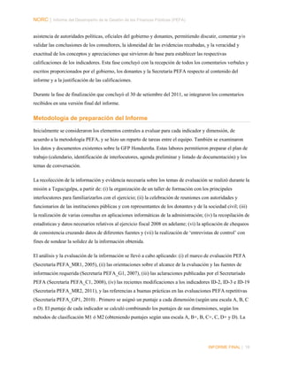 NORC │ Informe del Desempeño de la Gestión de las Finanzas Públicas (PEFA)
asistencia de autoridades políticas, oficiales del gobierno y donantes, permitiendo discutir, comentar y/o
validar las conclusiones de los consultores, la idoneidad de las evidencias recabadas, y la veracidad y
exactitud de los conceptos y apreciaciones que sirvieron de base para establecer las respectivas
calificaciones de los indicadores. Esta fase concluyó con la recepción de todos los comentarios verbales y
escritos proporcionados por el gobierno, los donantes y la Secretaría PEFA respecto al contenido del
informe y a la justificación de las calificaciones.
Durante la fase de finalización que concluyó el 30 de setiembre del 2011, se integraron los comentarios
recibidos en una versión final del informe.

Metodología de preparación del Informe
Inicialmente se consideraron los elementos centrales a evaluar para cada indicador y dimensión, de
acuerdo a la metodología PEFA, y se hizo un reparto de tareas entre el equipo. También se examinaron
los datos y documentos existentes sobre la GFP Hondureña. Estas labores permitieron preparar el plan de
trabajo (calendario, identificación de interlocutores, agenda preliminar y listado de documentación) y los
temas de conversación.
La recolección de la información y evidencia necesaria sobre los temas de evaluación se realizó durante la
misión a Tegucigalpa, a partir de: (i) la organización de un taller de formación con los principales
interlocutores para familiarizarlos con el ejercicio; (ii) la celebración de reuniones con autoridades y
funcionarios de las instituciones públicas y con representantes de los donantes y de la sociedad civil; (iii)
la realización de varias consultas en aplicaciones informáticas de la administración; (iv) la recopilación de
estadísticas y datos necesarios relativos al ejercicio fiscal 2008 en adelante; (vi) la aplicación de chequeos
de consistencia cruzando datos de diferentes fuentes y (vii) la realización de ‘entrevistas de control’ con
fines de sondear la solidez de la información obtenida.
El análisis y la evaluación de la información se llevó a cabo aplicando: (i) el marco de evaluación PEFA
(Secretaría PEFA_MR1, 2005), (ii) las orientaciones sobre el alcance de la evaluación y las fuentes de
información requerida (Secretaría PEFA_G1, 2007), (iii) las aclaraciones publicadas por el Secretariado
PEFA (Secretaría PEFA_C1, 2008), (iv) las recientes modificaciones a los indicadores ID-2, ID-3 e ID-19
(Secretaría PEFA_MR2, 2011), y las referencias a buenas prácticas en las evaluaciones PEFA repetitivas
(Secretaría PEFA_GP1, 2010) . Primero se asignó un puntaje a cada dimensión (según una escala A, B, C
o D). El puntaje de cada indicador se calculó combinando los puntajes de sus dimensiones, según los
métodos de clasificación M1 ó M2 (obteniendo puntajes según una escala A, B+, B, C+, C, D+ y D). La

INFORME FINAL | 16

 