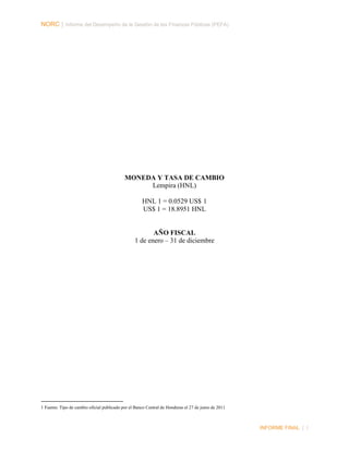 NORC │ Informe del Desempeño de la Gestión de las Finanzas Públicas (PEFA)

MONEDA Y TASA DE CAMBIO
Lempira (HNL)
HNL 1 = 0.0529 US$ 1
US$ 1 = 18.8951 HNL

AÑO FISCAL
1 de enero – 31 de diciembre

1 Fuente: Tipo de cambio oficial publicado por el Banco Central de Honduras el 27 de junio de 2011

INFORME FINAL | I

 
