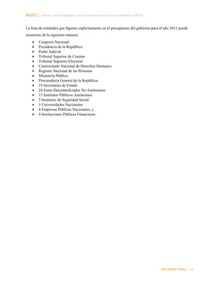 NORC │ Informe del Desempeño de la Gestión de las Finanzas Públicas (PEFA)
La lista de entidades que figuran explícitamente en el presupuesto del gobierno para él año 2011 puede
resumirse de la siguiente manera:
•
•
•
•
•
•
•
•
•
•
•
•
•
•
•
•

Congreso Nacional
Presidencia de la República
Poder Judicial
Tribunal Superior de Cuentas
Tribunal Supremo Electoral
Comisionado Nacional de Derechos Humanos
Registro Nacional de las Personas
Ministerio Público
Procuraduría General de la República
19 Secretarías de Estado
24 Entes Descentralizados No Autónomos
15 Institutos Públicos Autónomos
5 Institutos de Seguridad Social
3 Universidades Nacionales
8 Empresas Públicas Nacionales, y
4 Instituciones Públicas Financieras.

INFORME FINAL | 19

 