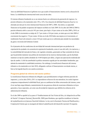 NORC │ Informe del Desempeño de la Gestión de las Finanzas Públicas (PEFA)
Ante esa debilidad financiera el gobierno tuvo que acudir al financiamiento interno con la colocación de
bonos. La rehabilitación internacional tomó cerca de dos años.
El sistema tributario hondureño no es un sistema fuerte con suficiencia de generación de ingresos. La
presión tributaria se ha mantenido entre 14% y 16%. Esa situación de debilidad financiera fiscal se vio
afectada aun más por la crisis internacional financiera del 2007 y 2008. Aun ahora, su capacidad
financiera no ha podido recuperarse del impacto recibido en el año 2009. En los años del 2004 al 2008 la
presión tributaria subió a cerca de 16% por ciento, pero bajó a 14 por ciento en los años 2009 y 2010, en
el año 2008 el crecimiento se redujo de 21.7 por ciento a 10.6 por ciento, en tanto que en el año 2009 el
crecimiento fue negativo -7.8 por ciento. Si bien en el año 2010 hubo una mejora en el crecimiento, el
rendimiento fiscal solo alcanzó a crecer 10.6 por ciento que no es suficiente para atender las necesidades
de gasto e inversión del Gobierno Central.
En el presente año las condiciones de movilidad del mercado internacional para sus productos de
exportación ha ayudado a la economía de exportación hondureña, como el caso del café y los mariscos, y
la sostenibilidad del mercado de frutas y de vegetales orientales, generando un flujo sostenido de divisas
que ha permitido mantener una política de incremento de las reservas internacionales, que ha facilitado
mantener un tipo de cambio alrededor de 18.80 lempiras por dólar, y lograr una apreciación moderada del
tipo de cambio. A ello ha contribuido la política monetaria seguida por las autoridades hondureñas, que
además ha mantenido la estabilidad económica. Sin embargo, la insuficiencia financiera del sistema
tributario se ha mantenido en el año 2010, obligando a utilizar el financiamiento con deuda interna, si
bien se ha logrado hacerlo con cautela económica.

Programa global de reforma del sector público
La insuficiencia financiera tributaria ha obligado a que periódicamente se hagan reformas parciales de
impuestos, y en los años 2010 y 2011 se emprendieron esfuerzos de esta naturaleza, los cuales lograron
compensar temporalmente la debilidad fiscal, pero no cambiaron las fallas estructurales del sistema, como
el ser una baja carga tributaria, mantenimiento de una generosa oferta de exenciones tributarias en leyes
generales y leyes especiales, así como una diversidad de impuestos que debilita los esfuerzos de la
administración tributaria.
En el año 2009 se aprobó la Ley para el “Establecimiento de Una Visión de País y la Adopción de un Plan
de Nación” (Congreso Nacional_Decreto286, 2009) para Honduras, que significa restablecer la función
de la planificación en el proceso fiscal del Gobierno. La ley creó la Secretaria Técnica de Planificación y
Cooperación Externa que se encargaría de liderar la planificación del desarrollo nacional. El esquema

INFORME FINAL | 23

 