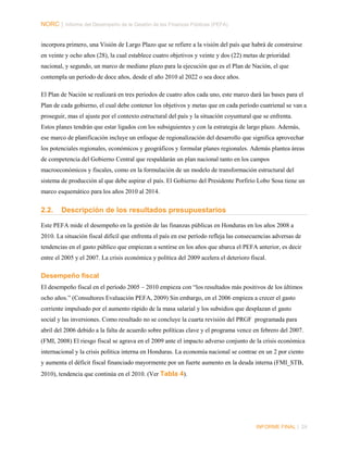 NORC │ Informe del Desempeño de la Gestión de las Finanzas Públicas (PEFA)
incorpora primero, una Visión de Largo Plazo que se refiere a la visión del país que habrá de construirse
en veinte y ocho años (28), la cual establece cuatro objetivos y veinte y dos (22) metas de prioridad
nacional, y segundo, un marco de mediano plazo para la ejecución que es el Plan de Nación, el que
contempla un período de doce años, desde el año 2010 al 2022 o sea doce años.
El Plan de Nación se realizará en tres periodos de cuatro años cada uno, este marco dará las bases para el
Plan de cada gobierno, el cual debe contener los objetivos y metas que en cada período cuatrienal se van a
proseguir, mas el ajuste por el contexto estructural del país y la situación coyuntural que se enfrenta.
Estos planes tendrán que estar ligados con los subsiguientes y con la estrategia de largo plazo. Además,
ese marco de planificación incluye un enfoque de regionalización del desarrollo que significa aprovechar
los potenciales regionales, económicos y geográficos y formular planes regionales. Además plantea áreas
de competencia del Gobierno Central que respaldarán un plan nacional tanto en los campos
macroeconómicos y fiscales, como en la formulación de un modelo de transformación estructural del
sistema de producción al que debe aspirar el país. El Gobierno del Presidente Porfirio Lobo Sosa tiene un
marco esquemático para los años 2010 al 2014.

2.2.

Descripción de los resultados presupuestarios

Este PEFA mide el desempeño en la gestión de las finanzas públicas en Honduras en los años 2008 a
2010. La situación fiscal difícil que enfrenta el país en ese período refleja las consecuencias adversas de
tendencias en el gasto público que empiezan a sentirse en los años que abarca el PEFA anterior, es decir
entre el 2005 y el 2007. La crisis económica y política del 2009 acelera el deterioro fiscal.

Desempeño fiscal
El desempeño fiscal en el período 2005 – 2010 empieza con “los resultados más positivos de los últimos
ocho años.” (Consultores Evaluación PEFA, 2009) Sin embargo, en el 2006 empieza a crecer el gasto
corriente impulsado por el aumento rápido de la masa salarial y los subsidios que desplazan el gasto
social y las inversiones. Como resultado no se concluye la cuarta revisión del PRGF programada para
abril del 2006 debido a la falta de acuerdo sobre políticas clave y el programa vence en febrero del 2007.
(FMI, 2008) El riesgo fiscal se agrava en el 2009 ante el impacto adverso conjunto de la crisis económica
internacional y la crisis política interna en Honduras. La economía nacional se contrae en un 2 por ciento
y aumenta el déficit fiscal financiado mayormente por un fuerte aumento en la deuda interna (FMI_STB,
2010), tendencia que continúa en el 2010. (Ver Tabla 4).

INFORME FINAL | 24

 