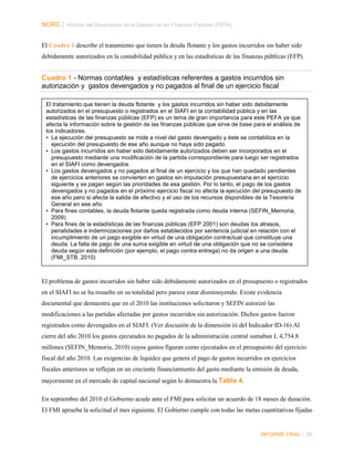 NORC │ Informe del Desempeño de la Gestión de las Finanzas Públicas (PEFA)
El Cuadro 1 describe el tratamiento que tienen la deuda flotante y los gastos incurridos sin haber sido
debidamente autorizados en la contabilidad pública y en las estadísticas de las finanzas públicas (EFP).

Cuadro 1 - Normas contables y estadísticas referentes a gastos incurridos sin
autorización y gastos devengados y no pagados al final de un ejercicio fiscal
El tratamiento que tienen la deuda flotante y los gastos incurridos sin haber sido debidamente
autorizados en el presupuesto o registrados en el SIAFI en la contabilidad pública y en las
estadísticas de las finanzas públicas (EFP) es un tema de gran importancia para este PEFA ya que
afecta la información sobre la gestión de las finanzas públicas que sirve de base para el análisis de
los indicadores.
• La ejecución del presupuesto se mide a nivel del gasto devengado y éste se contabiliza en la
ejecución del presupuesto de ese año aunque no haya sido pagado
• Los gastos incurridos sin haber sido debidamente autorizados deben ser incorporados en el
presupuesto mediante una modificación de la partida correspondiente para luego ser registrados
en el SIAFI como devengados
• Los gastos devengados y no pagados al final de un ejercicio y los que han quedado pendientes
de ejercicios anteriores se convierten en gastos sin imputación presupuestaria en el ejercicio
siguiente y se pagan según las prioridades de esa gestión. Por lo tanto, el pago de los gastos
devengados y no pagados en el próximo ejercicio fiscal no afecta la ejecución del presupuesto de
ese año pero si afecta la salida de efectivo y el uso de los recursos disponibles de la Tesorería
General en ese año
• Para fines contables, la deuda flotante queda registrada como deuda interna (SEFIN_Memoria,
2009)
• Para fines de la estadísticas de las finanzas públicas (EFP 2001) son deudas los atrasos,
penalidades e indemnizaciones por daños establecidos por sentencia judicial en relación con el
incumplimiento de un pago exigible en virtud de una obligación contractual que constituye una
deuda. La falta de pago de una suma exigible en virtud de una obligación que no se considera
deuda según esta definición (por ejemplo, el pago contra entrega) no da origen a una deuda.
(FMI_STB, 2010)

El problema de gastos incurridos sin haber sido debidamente autorizados en el presupuesto o registrados
en el SIAFI no se ha resuelto en su totalidad pero parece estar disminuyendo. Existe evidencia
documental que demuestra que en el 2010 las instituciones solicitaron y SEFIN autorizó las
modificaciones a las partidas afectadas por gastos incurridos sin autorización. Dichos gastos fueron
registrados como devengados en el SIAFI. (Ver discusión de la dimensión iii del Indicador ID-16) Al
cierre del año 2010 los gastos ejecutados no pagados de la administración central sumaban L 4,754.8
millones (SEFIN_Memoria, 2010) cuyos gastos figuran como ejecutados en el presupuesto del ejercicio
fiscal del año 2010. Las exigencias de liquidez que genera el pago de gastos incurridos en ejercicios
fiscales anteriores se reflejan en un creciente financiamiento del gasto mediante la emisión de deuda,
mayormente en el mercado de capital nacional según lo demuestra la Tabla 4.
En septiembre del 2010 el Gobierno acude ante el FMI para solicitar un acuerdo de 18 meses de duración.
El FMI aprueba la solicitud el mes siguiente. El Gobierno cumple con todas las metas cuantitativas fijadas

INFORME FINAL | 26

 