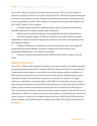 NORC │ Informe del Desempeño de la Gestión de las Finanzas Públicas (PEFA)
para el 2010 y llega a un acuerdo con el Fondo sobre las metas para el 2011, que son las vigentes al
momento de redactar este informe. En el ejercicio fiscal del año 2011, SEFIN toma medidas estrictas para
evitar nuevos casos de gastos incurridos sin haber sido debidamente autorizados en el presupuesto y por
lo tanto no registrados en el SIAFI. Estas se reflejan en las Disposiciones Generales del Presupuesto del
2011 (SEFIN_AnteProy, 2011) e incluyen:
•

No tramitar ninguna solicitud de modificación después de que la institución solicitante haya

efectuado erogaciones en los objetos de gastos sujetos a aprobación
•

Disponer que la contratación de personal será responsabilidad del titular de cada Institución

•

Con el fin de asegurar el pago a los diferentes contratistas y proveedores elaborar un registro

independiente en donde el compromiso figurará como una Reserva de Crédito, el cual registrará el total
de la obligación adquirida
•

Prohibir el nombramiento o contratación de servicios personales sin contar con la asignación

presupuestaria previamente aprobada. Actuaciones contrarias serán nulas sin perjuicio de la
responsabilidad administrativa, civil o penal que corresponda
•

Incorporar la nómina de docentes del sistema SIARH al SIAFI y emitir los pagos a través de

bancos

Asignación de recursos
En la Tabla 5, abajo se notan claramente las tendencias en el gasto corriente y en los ingresos tributarios
que generan la situación fiscal difícil en el período 2008-2010, objeto de este PEFA. La masa salarial de
la administración central empieza a crecer debido a los elevados aumentos salariales concedidos en el
2006, incluyendo un acuerdo con los maestros de cuatro años de duración. Simultáneamente se nota un
crecimiento elevado en las transferencias en respuesta a un aumento en los subsidios a la energía
eléctrica, los combustibles y el transporte público. (FMI, 2008) En la misma tabla se nota que si bien se
logra una disminución gradual en la proporción de las transferencias en el gasto total a partir del 2008, los
sueldos y salarios reclaman una proporción mayor del gasto total en cada año hasta estabilizarse en el
2010. La tabla muestra igualmente el peso decreciente de los ingresos tributarios a partir del 2007 con una
caida fuerte en el 2009 ante el impacto adverso de la crisis económica. La combinación del crecimiento en
el gasto corriente y la reducción en los ingresos tributarios hace que el déficit fiscal de la administración
central se duplique y que el déficit primario se triplique entre el 2005 y 2010 según se puede apreciar en
la Tabla 4.

INFORME FINAL | 27

 