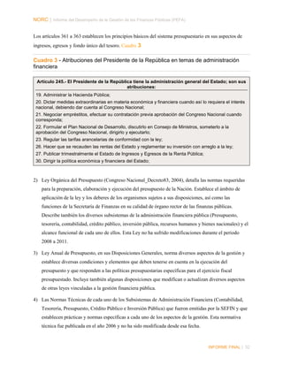 NORC │ Informe del Desempeño de la Gestión de las Finanzas Públicas (PEFA)
Los artículos 361 a 363 establecen los principios básicos del sistema presupuestario en sus aspectos de
ingresos, egresos y fondo único del tesoro. Cuadro 3

Cuadro 3 - Atribuciones del Presidente de la República en temas de administración
financiera
Artículo 245.- El Presidente de la República tiene la administración general del Estado; son sus
atribuciones:
19. Administrar la Hacienda Pública;
20. Dictar medidas extraordinarias en materia económica y financiera cuando así lo requiera el interés
nacional, debiendo dar cuenta al Congreso Nacional;
21. Negociar empréstitos, efectuar su contratación previa aprobación del Congreso Nacional cuando
corresponda;
22. Formular el Plan Nacional de Desarrollo, discutirlo en Consejo de Ministros, someterlo a la
aprobación del Congreso Nacional, dirigirlo y ejecutarlo;
23. Regular las tarifas arancelarias de conformidad con la ley;
26. Hacer que se recauden las rentas del Estado y reglamentar su inversión con arreglo a la ley;
27. Publicar trimestralmente el Estado de Ingresos y Egresos de la Renta Pública;
30. Dirigir la política económica y financiera del Estado;

2) Ley Orgánica del Presupuesto (Congreso Nacional_Decreto83, 2004), detalla las normas requeridas
para la preparación, elaboración y ejecución del presupuesto de la Nación. Establece el ámbito de
aplicación de la ley y los deberes de los organismos sujetos a sus disposiciones, así como las
funciones de la Secretaría de Finanzas en su calidad de órgano rector de las finanzas públicas.
Describe también los diversos subsistemas de la administración financiera pública (Presupuesto,
tesorería, contabilidad, crédito público, inversión pública, recursos humanos y bienes nacionales) y el
alcance funcional de cada uno de ellos. Esta Ley no ha sufrido modificaciones durante el periodo
2008 a 2011.
3) Ley Anual de Presupuesto, en sus Disposiciones Generales, norma diversos aspectos de la gestión y
establece diversas condiciones y elementos que deben tenerse en cuenta en la ejecución del
presupuesto y que responden a las políticas presupuestarias específicas para el ejercicio fiscal
presupuestado. Incluye también algunas disposiciones que modifican o actualizan diversos aspectos
de otras leyes vinculadas a la gestión financiera pública.
4) Las Normas Técnicas de cada uno de los Subsistemas de Administración Financiera (Contabilidad,
Tesorería, Presupuesto, Crédito Público e Inversión Pública) que fueron emitidas por la SEFIN y que
establecen prácticas y normas específicas a cada uno de los aspectos de la gestión. Esta normativa
técnica fue publicada en el año 2006 y no ha sido modificada desde esa fecha.

INFORME FINAL | 32

 