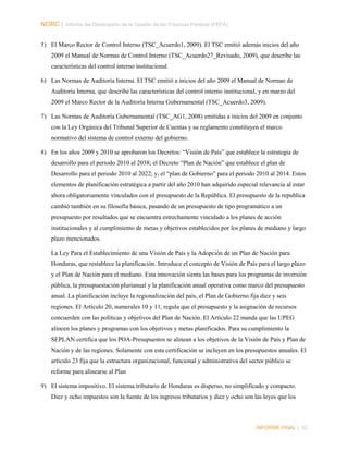 NORC │ Informe del Desempeño de la Gestión de las Finanzas Públicas (PEFA)
5) El Marco Rector de Control Interno (TSC_Acuerdo1, 2009). El TSC emitió además inicios del año
2009 el Manual de Normas de Control Interno (TSC_Acuerdo27_Revisado, 2009), que describe las
características del control interno institucional.
6) Las Normas de Auditoría Interna. El TSC emitió a inicios del año 2009 el Manual de Normas de
Auditoría Interna, que describe las características del control interno institucional, y en marzo del
2009 el Marco Rector de la Auditoría Interna Gubernamental (TSC_Acuerdo3, 2009).
7) Las Normas de Auditoría Gubernamental (TSC_AG1, 2008) emitidas a inicios del 2009 en conjunto
con la Ley Orgánica del Tribunal Superior de Cuentas y su reglamento constituyen el marco
normativo del sistema de control externo del gobierno.
8) En los años 2009 y 2010 se aprobaron los Decretos: “Visión de País” que establece la estrategia de
desarrollo para el periodo 2010 al 2038; el Decreto “Plan de Nación” que establece el plan de
Desarrollo para el periodo 2010 al 2022; y, el “plan de Gobierno” para el periodo 2010 al 2014. Estos
elementos de planificación estratégica a partir del año 2010 han adquirido especial relevancia al estar
ahora obligatoriamente vinculados con el presupuesto de la República. El presupuesto de la republica
cambió también en su filosofía básica, pasando de un presupuesto de tipo programático a un
presupuesto por resultados que se encuentra estrechamente vinculado a los planes de acción
institucionales y al cumplimiento de metas y objetivos establecidos por los planes de mediano y largo
plazo mencionados.
La Ley Para el Establecimiento de una Visión de País y la Adopción de un Plan de Nación para
Honduras, que restablece la planificación. Introduce el concepto de Visión de País para el largo plazo
y el Plan de Nación para el mediano. Esta innovación sienta las bases para los programas de inversión
pública, la presupuestación plurianual y la planificación anual operativa como marco del presupuesto
anual. La planificación incluye la regionalización del país, el Plan de Gobierno fija diez y seis
regiones. El Artículo 20, numerales 10 y 11, regula que el presupuesto y la asignación de recursos
concuerden con las políticas y objetivos del Plan de Nación. El Artículo 22 manda que las UPEG
alineen los planes y programas con los objetivos y metas planificados. Para su cumplimiento la
SEPLAN certifica que los POA-Presupuestos se alinean a los objetivos de la Visión de País y Plan de
Nación y de las regiones. Solamente con esta certificación se incluyen en los presupuestos anuales. El
artículo 23 fija que la estructura organizacional, funcional y administrativa del sector público se
reforme para alinearse al Plan
9) El sistema impositivo. El sistema tributario de Honduras es disperso, no simplificado y compacto.
Diez y ocho impuestos son la fuente de los ingresos tributarios y diez y ocho son las leyes que los

INFORME FINAL | 33

 