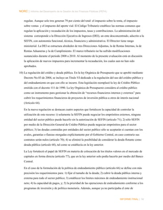NORC │ Informe del Desempeño de la Gestión de las Finanzas Públicas (PEFA)
regulan. Aunque solo tres generan 79 por ciento del total: el impuesto sobre la renta, el impuesto
sobre ventas y el impuesto del aporte vial. El Código Tributario establece las normas comunes que
regulan la aplicación y recaudación de los impuestos, tasas y contribuciones. La administración del
sistema corresponde a la Dirección Ejecutiva de Ingresos (DEI), un ente desconcentrado, adscrito a la
SEFIN, con autonomía funcional, técnica, financiera y administrativa. El Director tiene rango
ministerial. La DEI se estructura alrededor de tres Direcciones Adjuntas, la de Rentas Internas, la de
Rentas Aduaneras y la de Cumplimiento. El marco tributario no ha sufrido modificaciones
sustanciales durante el periodo 2008 a 2010. Al momento de la presente evaluación está en discusión
la aplicación de nuevos impuestos para incrementar la recaudación, los cuales aun no han sido
aprobados.
10) La regulación del crédito y deuda pública. En la ley Orgánica de Presupuesto que se aprobó mediante
Decreto No.83 de 2004, se incluye un Titulo VI dedicado a la regulación del uso del crédito público y
del endeudamiento en que con ello se incurre. Esta legislación reemplazó la ley de Crédito Público
emitida con el decreto 111 de 1990. La ley Orgánica de Presupuesto considera al crédito público
como un instrumento para gestionar la obtención de “recursos financieros internos y externos” para
cubrir los requerimientos financieros de proyectos de inversión pública u otros de interés nacional
(Articulo 64).
En la nueva regulación se destacan cuatro aspectos que fortalecen la capacidad de controlar la
utilización de este recurso: i) solamente la SEFIN puede negociar los empréstitos externos, ninguna
entidad del sector público puede hacerlo sin la autorización de SEFIN (articulo 71); 2) sólo SEFIN
por medio de la Dirección General de Crédito Público puede negociar empréstitos para el sector
público; 3) las deudas contraídas por entidades del sector publico sólo se aceptarán si cuentan con los
avales, garantías o fianzas otorgadas explícitamente por el Gobierno Central, en caso contrario sus
contratos serán nulos (artículo 70); 4) se eliminó la posibilidad de considerar la deuda flotante como
deuda pública (artículo 68), tal como se establecía en la ley anterior.
La Ley fortaleció el papel de SEFIN en materia de colocación de los títulos valores en el mercado de
capitales en forma directa (artículo 77), que en la ley anterior solo podía hacerlo por medio del Banco
Central.
En el caso de la formulación de la política de endeudamiento público (artículo 66) se define con más
precisión los requerimientos para: 1) fijar el tamaño de la deuda; 2) cubrir la deuda pública interna y
externa para todo el sector publico; 3) establecer los límites máximos de endeudamiento institucional
neto; 4) la capacidad de pagos, y; 5) la prioridad de las operaciones de endeudamiento conforme a los
programas de inversión y de política monetaria. Además, aunque ya no participaba el ente de

INFORME FINAL | 34

 
