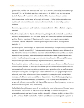NORC │ Informe del Desempeño de la Gestión de las Finanzas Públicas (PEFA)
planificación por haber sido eliminado, en la nueva ley se crea una Comisión de Crédito público que
integra SEFIN y BCH (articulo 66). Ahora con la nueva ley de SEPLAN, esta será incorporada
(artículo 23, inciso 3) y la decisión sobre una deuda pública eficiente se fortalece aun más.
En la ley anterior se establecía que la Secretaria de Hacienda y Crédito Público debería llevar un
registro de la cooperación financiera internacional no reembolsable. En la nueva ley esto no se
establece.
Resumiendo puede señalare que la legislación sobre endeudamiento público es bastante completa y
moderna.
11) Ley de municipalidades. En el proceso de mejorar la gestión pública descentralizada se decretó una
nueva ley de municipalidades, en 1990, con el Decreto No. 134-90. En el marco de la organización
política, el país se organiza en 18 departamentos, los que a su vez se organizan en municipios
autónomos, habiendo 298 en total. Los municipios se organizan en ciudades, aldeas y caseríos
(artículo 17).
Los municipios se administran por las corporaciones municipales que se eligen directa y secretamente
mente por el pueblo (artículo 12-A). Tienen autonomía para tomar decisiones dentro del marco de la
ley el desarrollo municipal y los intereses nacionales (artículo 12-A). La municipalidad es el órgano
de gobierno que se organiza independientemente de los poderes del estado. Esta independencia de
acción y planificación puede causar presiones sobre el sistema financiero del sector público y crear
riesgos fiscales que deben considerarse por la gestión financiera del gobierno central.
Esta situación se relaciona con las asimetrías que en materia de recursos financieros, físicos, humanos
e institucionales presentan los municipios. No obstante que hay criterios adecuados para la creación
de municipios eficientes en su operación y crecimiento socio-económico, existe un amplio grupo de
municipios que son pobres y unos pocos que son mejor dotados. Esto hace que para un proceso de
desarrollo municipal el gobierno central tenga que transferir recursos para apoyar las operaciones
municipales, la dotación de servicios públicos y el crecimiento y desarrollo locales, para lograr una
convergencia del desarrollo municipal (se estima que 75% de los municipios corresponden a los
grupos más pobres en varios sentidos: baja disponibilidad de recursos financieros, pobres en recursos
humanos calificados y débil marco institucional).
La legislación ha cambiado en el campo de las transferencias que el gobierno central tiene que hacer a
los municipios. En la reforma de 2009, en el decreto 143-2009, se establece una asignación
porcentual progresiva que va de 7% en el año 2010, 8% en 2011, 9% en el año 2012, 10% en el 2013
y 11% a partir del año 2014 (artículo 91). También se modificaron los criterios para la asignación de

INFORME FINAL | 35

 