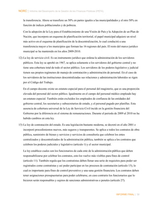 NORC │ Informe del Desempeño de la Gestión de las Finanzas Públicas (PEFA)
la transferencia. Ahora se transfiere un 50% en partes iguales a las municipalidades y el otro 50% en
función de índices poblacionales y de pobreza.
Con la adopción de la Ley para el Establecimiento de una Visión de País y la Adopción de un Plan de
Nación, que incorpora un esquema de planificación territorial, el papel municipal adquiere un nivel
más activo en el esquema de planificación de la descentralización, lo cual conducirá a una
transferencia mayor a los municipios que forman las 16 regiones del país. El resto del marco jurídico
municipal se ha mantenido en los años 2009-2010.
12) La ley de servicio civil. Es un instrumento jurídico que ordena la administración de los servidores
públicos. Esta ley se aprobó en 1967, se aplica solamente a los servidores del gobierno central y no
tiene una cobertura total de todo el sector público. Los servidores de los poderes legislativo y judicial
tienen sus propios regímenes de manejo de contratación y administración de personal. En el caso de
los servidores de las instituciones descentralizadas sus relaciones y administración laborales se rigen
por el Código del Trabajo.
En el campo docente existe un estatuto especial para el personal del magisterio, que es una proporción
elevada del personal del sector público. Igualmente en el campo del personal médico empleado hay
un estatuto especial. También están excluidos los empleados de confianza de las entidades del
gobierno central, los secretarios y subsecretarios de estado, y el personal pagado por planillas. Esta
ausencia de cobertura universal de la Ley de Servicio Civil incide en la gestión financiera del
Gobierno por la diferencia en el sistema de remuneraciones. Durante el periodo de 2009 al 2010 no ha
habido cambios en esta ley.
13) La ley de contratación del estado. Es una legislación bastante moderna, se decretó en el año 2001 e
incorporó procedimientos nuevos, más seguros y transparentes. Se aplica a todos los contratos de obra
pública, suministro de bienes y servicios y servicios de consultoría que celebren los entes
centralizados y descentralizados de la administración pública, también se aplica a los contratos que
celebren los poderes judiciales y legislativo (artículo 1) y el sector municipal.
La ley establece cuales son los funcionarios de cada ente de la administración pública que deben
responsabilizarse por celebrar los contratos, esto los vuelve más visibles para fines de control
(artículo 11). También regula que los contratistas deben llenar una serie de requisitos para poder ser
registrados como contratistas y así poder participar en los procesos de contratación (artículo 15), lo
cual es importante para fines de control preventivo y una sana gestión financiera. Los contratos deben
tener asignaciones presupuestarias para poder celebrarse, en caso contrario los funcionarios que lo
hicieren serán responsables y sujetos de sanciones administrativas o penales (artículo 27).

INFORME FINAL | 36

 