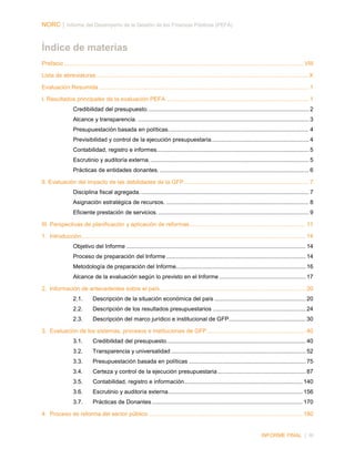 NORC │ Informe del Desempeño de la Gestión de las Finanzas Públicas (PEFA)

Índice de materias
Prefacio ...................................................................................................................................................... VIII
Lista de abreviaturas ..................................................................................................................................... X
Evaluación Resumida ................................................................................................................................... 1
I. Resultados principales de la evaluación PEFA ......................................................................................... 1
Credibilidad del presupuesto. .................................................................................................... 2
Alcance y transparencia. ........................................................................................................... 3
Presupuestación basada en políticas. ....................................................................................... 4
Previsibilidad y control de la ejecución presupuestaria. ............................................................ 4
Contabilidad, registro e informes. .............................................................................................. 5
Escrutinio y auditoría externa. ................................................................................................... 5
Prácticas de entidades donantes. ............................................................................................. 6
II. Evaluación del impacto de las debilidades de la GFP .............................................................................. 7
Disciplina fiscal agregada. ......................................................................................................... 7
Asignación estratégica de recursos. ......................................................................................... 8
Eficiente prestación de servicios. .............................................................................................. 9
III. Perspectivas de planificación y aplicación de reformas ........................................................................ 11
1. Introducción ............................................................................................................................................ 14
Objetivo del Informe ................................................................................................................ 14
Proceso de preparación del Informe ....................................................................................... 14
Metodología de preparación del Informe................................................................................. 16
Alcance de la evaluación según lo previsto en el Informe ...................................................... 17
2. Información de antecedentes sobre el país ........................................................................................... 20
2.1.

Descripción de la situación económica del país ......................................................... 20

2.2.

Descripción de los resultados presupuestarios .......................................................... 24

2.3.

Descripción del marco jurídico e institucional de GFP................................................ 30

3. Evaluación de los sistemas, procesos e instituciones de GFP.............................................................. 40
3.1.

Credibilidad del presupuesto ....................................................................................... 40

3.2.

Transparencia y universalidad .................................................................................... 52

3.3.

Presupuestación basada en políticas ......................................................................... 75

3.4.

Certeza y control de la ejecución presupuestaria ....................................................... 87

3.5.

Contabilidad, registro e información.......................................................................... 140

3.6.

Escrutinio y auditoría externa .................................................................................... 156

3.7.

Prácticas de Donantes .............................................................................................. 170

4. Proceso de reforma del sector público ................................................................................................ 180

INFORME FINAL | III

 