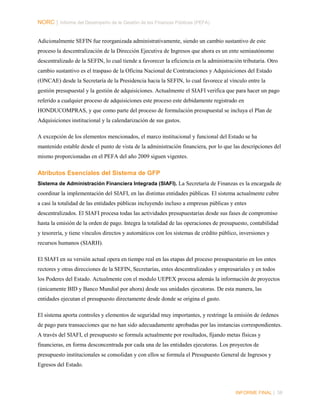 NORC │ Informe del Desempeño de la Gestión de las Finanzas Públicas (PEFA)
Adicionalmente SEFIN fue reorganizada administrativamente, siendo un cambio sustantivo de este
proceso la descentralización de la Dirección Ejecutiva de Ingresos que ahora es un ente semiautónomo
descentralizado de la SEFIN, lo cual tiende a favorecer la eficiencia en la administración tributaria. Otro
cambio sustantivo es el traspaso de la Oficina Nacional de Contrataciones y Adquisiciones del Estado
(ONCAE) desde la Secretaría de la Presidencia hacia la SEFIN, lo cual favorece al vínculo entre la
gestión presupuestal y la gestión de adquisiciones. Actualmente el SIAFI verifica que para hacer un pago
referido a cualquier proceso de adquisiciones este proceso este debidamente registrado en
HONDUCOMPRAS, y que como parte del proceso de formulación presupuestal se incluya el Plan de
Adquisiciones institucional y la calendarización de sus gastos.
A excepción de los elementos mencionados, el marco institucional y funcional del Estado se ha
mantenido estable desde el punto de vista de la administración financiera, por lo que las descripciones del
mismo proporcionadas en el PEFA del año 2009 siguen vigentes.

Atributos Esenciales del Sistema de GFP
Sistema de Administración Financiera Integrada (SIAFI). La Secretaría de Finanzas es la encargada de

coordinar la implementación del SIAFI, en las distintas entidades públicas. El sistema actualmente cubre
a casi la totalidad de las entidades públicas incluyendo incluso a empresas públicas y entes
descentralizados. El SIAFI procesa todas las actividades presupuestarias desde sus fases de compromiso
hasta la emisión de la orden de pago. Integra la totalidad de las operaciones de presupuesto, contabilidad
y tesorería, y tiene vínculos directos y automáticos con los sistemas de crédito público, inversiones y
recursos humanos (SIARH).
El SIAFI en su versión actual opera en tiempo real en las etapas del proceso presupuestario en los entes
rectores y otras direcciones de la SEFIN, Secretarías, entes descentralizados y empresariales y en todos
los Poderes del Estado. Actualmente con el modulo UEPEX procesa además la información de proyectos
(únicamente BID y Banco Mundial por ahora) desde sus unidades ejecutoras. De esta manera, las
entidades ejecutan el presupuesto directamente desde donde se origina el gasto.
El sistema aporta controles y elementos de seguridad muy importantes, y restringe la emisión de órdenes
de pago para transacciones que no han sido adecuadamente aprobadas por las instancias correspondientes.
A través del SIAFI, el presupuesto se formula actualmente por resultados, fijando metas físicas y
financieras, en forma desconcentrada por cada una de las entidades ejecutoras. Los proyectos de
presupuesto institucionales se consolidan y con ellos se formula el Presupuesto General de Ingresos y
Egresos del Estado.

INFORME FINAL | 38

 