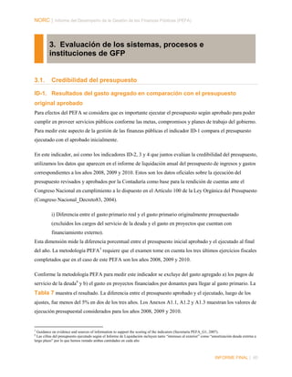 NORC │ Informe del Desempeño de la Gestión de las Finanzas Públicas (PEFA)

3. Evaluación de los sistemas, procesos e
instituciones de GFP

3.1.

Credibilidad del presupuesto

ID-1. Resultados del gasto agregado en comparación con el presupuesto
original aprobado
Para efectos del PEFA se considera que es importante ejecutar el presupuesto según aprobado para poder
cumplir en proveer servicios públicos conforme las metas, compromisos y planes de trabajo del gobierno.
Para medir este aspecto de la gestión de las finanzas públicas el indicador ID-1 compara el presupuesto
ejecutado con el aprobado inicialmente.
En este indicador, así como los indicadores ID-2, 3 y 4 que juntos evalúan la credibilidad del presupuesto,
utilizamos los datos que aparecen en el informe de liquidación anual del presupuesto de ingresos y gastos
correspondientes a los años 2008, 2009 y 2010. Estos son los datos oficiales sobre la ejecución del
presupuesto revisados y aprobados por la Contaduría como base para la rendición de cuentas ante el
Congreso Nacional en cumplimiento a lo dispuesto en el Artículo 100 de la Ley Orgánica del Presupuesto
(Congreso Nacional_Decreto83, 2004).
i) Diferencia entre el gasto primario real y el gasto primario originalmente presupuestado
(excluidos los cargos del servicio de la deuda y el gasto en proyectos que cuentan con
financiamiento externo).
Esta dimensión mide la diferencia porcentual entre el presupuesto inicial aprobado y el ejecutado al final
del año. La metodología PEFA 5 requiere que el examen tome en cuenta los tres últimos ejercicios fiscales
completados que en el caso de este PEFA son los años 2008, 2009 y 2010.
Conforme la metodología PEFA para medir este indicador se excluye del gasto agregado a) los pagos de
servicio de la deuda 6 y b) el gasto en proyectos financiados por donantes para llegar al gasto primario. La

Tabla 7 muestra el resultado. La diferencia entre el presupuesto aprobado y el ejecutado, luego de los
ajustes, fue menos del 5% en dos de los tres años. Los Anexos A1.1, A1.2 y A1.3 muestran los valores de
ejecución presupuestal considerados para los años 2008, 2009 y 2010.

5

Guidance on evidence and sources of information to support the scoring of the indicators (Secretaría PEFA_G1, 2007).
Las cifras del presupuesto ejecutado según el Informe de Liquidación incluyen tanto “intereses al exterior” como “amortización deuda extrrna a
largo plazo” por lo que hemos restado ambas cantidades en cada año

6

INFORME FINAL | 40

 