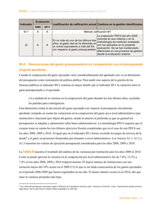 NORC │ Informe del Desempeño de la Gestión de las Finanzas Públicas (PEFA)

Evaluación
Indicador

Justificación de calificación actual Cambios en la gestión identificados
2009

ID 1

(i)

2011

A

A

Método calificación M1

A

La evaluación PEFA del año 2009
coincide en sus criterios y en la
En no más de uno de los últimos tres
metodología de medición empleada
años, el gasto real se ha desviado en
con los aplicados en la presente
un monto equivalente a más del 5%
evaluación. No se han evidenciado
con respecto al gasto presupuestado
diferencias en los procesos de gestión
desde la evaluación anterior

A

ID-2. Desviaciones del gasto presupuestario en comparación con el presupuesto
original aprobado
Cuando la composición del gasto ejecutado varía considerablemente del aprobado esto va en detrimento
del presupuesto como instrumento de política pública. Para medir este aspecto de la gestión de las
finanzas públicas el indicador ID-2 examina en mayor detalle que el indicador ID-1 la variación entre el
gasto presupuestado y el ejecutado.
i) La medida de la varianza en la composición del gasto durante los tres últimos años, excluidas
las partidas para contingencias.
Esta dimensión evalúa la desviación del gasto ejecutado con respecto al presupuesto inicialmente
aprobado, tomando en cuenta las variaciones en la composición del gasto sea a nivel administrativo (por
institución) o funcional (por objeto del gasto), siendo la anterior la preferida ya que en general los
presupuestos se adoptan y administran sobre bases administrativas. La metodología PEFA requiere que el
examen tome en cuenta los tres últimos ejercicios fiscales completados que en el caso de este PEFA son
los años 2008, 2009 y 2010. Al igual que en el indicador ID.1 hemos excluido los pagos de servicio de la
deuda 8 y el gasto en proyectos financiados por donantes a nivel administrativo. Los Anexos A1.1, A1.2 y
A1.3 muestran los valores de ejecución presupuestal considerados para los años 2008, 2009 y 2010.
La Tabla 8 muestra el resultado del análisis de las varianzas por institución para los años 2008 al 2010.
Como se puede apreciar la varianza en la composición por nivel administrativo fue de 7.6%, 12.3% y
7.4% en los años 2008, 2009 y 2010 respectivamente. El mayor número de instituciones con una
variación mayor del 10% ocurre en el 2009 (13) lo que es sin duda consecuencia de los gastos ejecutados
en el periodo 2006-2009 que fueron registrados en ese año. El menor número ocurre en el 2010, año que
tiene la varianza promedio más baja.
8

Las cifras del presupuesto ejecutado según el Informe de Liquidación incluyen tanto “intereses al exterior” como “amortización deuda extrrna a
largo plazo” por lo que hemos restado ambas cantidades en cada año

INFORME FINAL | 42

 