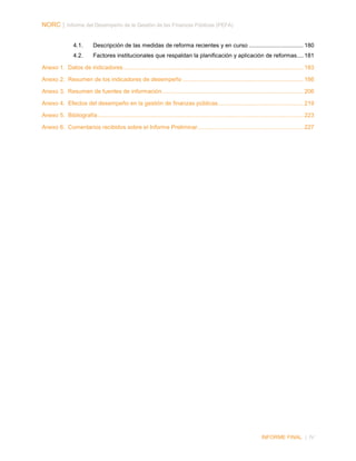 NORC │ Informe del Desempeño de la Gestión de las Finanzas Públicas (PEFA)
4.1.

Descripción de las medidas de reforma recientes y en curso .................................. 180

4.2.

Factores institucionales que respaldan la planificación y aplicación de reformas .... 181

Anexo 1. Datos de indicadores ................................................................................................................ 183
Anexo 2. Resumen de los indicadores de desempeño ........................................................................... 186
Anexo 3. Resumen de fuentes de información ........................................................................................ 206
Anexo 4. Efectos del desempeño en la gestión de finanzas públicas ..................................................... 219
Anexo 5. Bibliografía ................................................................................................................................ 223
Anexo 6. Comentarios recibidos sobre el Informe Preliminar.................................................................. 227

INFORME FINAL | IV

 