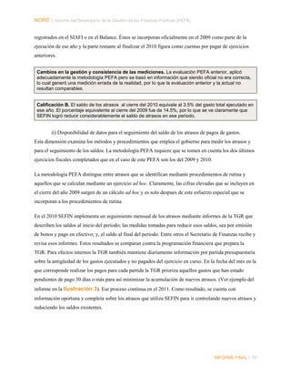 NORC │ Informe del Desempeño de la Gestión de las Finanzas Públicas (PEFA)
registrados en el SIAFI o en el Balance. Éstos se incorporan oficialmente en el 2009 como parte de la
ejecución de ese año y la parte restante al finalizar el 2010 figura como cuentas por pagar de ejercicios
anteriores.
Cambios en la gestión y consistencia de las mediciones. La evaluación PEFA anterior, aplicó
adecuadamente la metodología PEFA pero se basó en información que siendo oficial no era correcta,
lo cual generó una medición errada de la realidad, por lo que la evaluación anterior y la actual no
resultan comparables.

Calificación B. El saldo de los atrasos al cierre del 2010 equivale al 3.5% del gasto total ejecutado en
ese año. El porcentaje equivalente al cierre del 2009 fue de 14.5%, por lo que se ve claramente que
SEFIN logró reducir considerablemente el saldo de atrasos en ese periodo.

ii) Disponibilidad de datos para el seguimiento del saldo de los atrasos de pagos de gastos.
Esta dimensión examina los métodos y procedimientos que emplea el gobierno para medir los atrasos y
para el seguimiento de los saldos. La metodología PEFA requiere que se tomen en cuenta los dos últimos
ejercicios fiscales completados que en el caso de este PEFA son los del 2009 y 2010.
La metodología PEFA distingue entre atrasos que se identifican mediante procedimientos de rutina y
aquellos que se calculan mediante un ejercicio ad hoc. Claramente, las cifras elevadas que se incluyen en
el cierre del año 2009 surgen de un cálculo ad hoc y es solo despues de este esfuerzo especial que se
incorporan a los procedimientos de rutina.
En el 2010 SEFIN implementa un seguimiento mensual de los atrasos mediante informes de la TGR que
describen los saldos al inicio del periodo; las medidas tomadas para reducir esos saldos, sea por emisión
de bonos y pago en efectivo; y, el saldo al final del periodo. Entre otros el Secretario de Finanzas recibe y
revisa esos informes. Estos resultados se comparan contra la programación financiera que prepara la
TGR. Para efectos internos la TGR también mantiene diariamente información por partida presupuestaria
sobre la antigüedad de los gastos ejecutados y no pagados del ejercicio en curso. En la fecha del mes en la
que corresponde realizar los pagos para cada partida la TGR prioriza aquellos gastos que han estado
pendientes de pago 30 días o más para así minimizar la acumulación de nuevos atrasos. (Ver ejemplo del
informe en la Ilustración 3). Ese proceso continua en el 2011. Como resultado, se cuenta con
información oportuna y completa sobre los atrasos que utiliza SEFIN para ir controlando nuevos atrasos y
reduciendo los saldos existentes.

INFORME FINAL | 50

 
