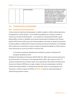 NORC │ Informe del Desempeño de la Gestión de las Finanzas Públicas (PEFA)
perfil de edades)

3.2.

particular toman conciencia del riesgo
que representan los atrasos y están
tomando pasos para medirlos con
mayor frecuencia y controlarlos. La
gestión de los atrasos ha mejorado en
cuanto existe ahora un procedimiento
rutinario que incluye un seguimiento
mensual a los saldos y diario a la
antigüedad de gastos ejecutados
pendientes de pago.

Transparencia y universalidad

ID-5. Clasificación del presupuesto
Un buen sistema de clasificación del presupuesto y contable contempla y viabiliza distintas dimensiones
de programación y análisis del gasto – por su distribución geográfica, por su impacto económico o
sectorial, por las fuentes de financiamiento – y eso le permite ser una herramienta flexible y ágil de
política pública. En tanto es compatible con las normas internacionales de estadísticas de las finanzas
públicas (EFP) facilita el análisis macro de las finanzas públicas. Para medir este aspecto de la gestión de
las finanzas públicas el indicador ID-5 examina la estructura del sistema de clasificación. La metodología
PEFA requiere que el examen tome en cuenta el sistema de clasificación empleado en el último ejercicio
fiscal concluido que en el caso de este PEFA es el del año 2010.
i) El sistema de clasificación utilizado para la formulación, ejecución e información del
presupuesto del gobierno central.
El Manual de Clasificadores de Presupuesto (SEFIN_DGP_M1, 2005) vigente al momento del ejercicio
fiscal del año 2010 es el mismo que se viene aplicando desde el 2005 y sigue vigente en el 2011. El
sistema de clasificaciones de ese manual cumple con los requerimientos del sistema de Clasificación de
Funciones de Gobierno (COFOG por sus siglas en inglés). Existe una variedad amplia y flexible de
clasificaciones del gasto público. La clasificación por funciones se hace a nivel de programa, no de
instituciones, conforme lo requiere el COFOG. La Tabla 14 resume las variantes principales de
clasificación que permite el sistema.

INFORME FINAL | 52

 