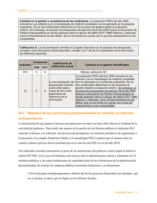 NORC │ Informe del Desempeño de la Gestión de las Finanzas Públicas (PEFA)

Cambios en la gestión y consistencia de las mediciones. La evaluación PEFA del año 2009
coincide en sus criterios y en la metodología de medición empleada con los aplicados en la presente
evaluación. No se han evidenciado diferencias en los procesos de gestión desde la evaluación
anterior. Sin embargo, el proyecto de presupuesto del ejercicio fiscal del 2008 incluye el documento de
Política Presupuestaria en donde aparecen tanto el cálculo del déficit (EFP 1986) histórico y estimado,
como el financiamiento de ese déficit, que no fue tenido en cuenta, por lo que las evaluaciones no son
comparables.

Calificación A. La documentación remitida al Congreso Nacional con el proyecto de presupuesto,
sumada a otra información oficial disponible, cumplen con 7 de los 9 componentes de la información
de referencia requerida.
Evaluación
Indicador

Justificación de
calificación actual

Cambios en la gestión identificados

2009
ID 6

(i)

2011

C

A

Método calificación M1

A

La evaluación PEFA del año 2009 coincide en sus
criterios y en la metodología de medición empleada
La documentación del con los aplicados en la presente evaluación. No se
presupuesto reciente han evidenciado diferencias en los procesos de
cubre entre siete y
gestión desde la evaluación anterior. Sin embargo, el
nueve de los nueve
proyecto de presupuesto del ejercicio fiscal del 2008
parámetros de
incluye el documento de Política Presupuestaria en
referencia de la
donde aparecen tanto el cálculo del déficit (EFP 1986)
información
histórico y estimado, como el financiamiento de ese
déficit, que no fue tenido en cuenta, por lo que las
evaluaciones no son comparables.

C

ID-7. Magnitud de las operaciones gubernamentales no incluidas en informes
presupuestarios
La documentación que genera el proceso presupuestario en todas sus fases debe abarcar la totalidad de la
actividad del gobierno. Para medir este aspecto de la gestión de las finanzas públicas el indicador ID-7
examina el alcance y la cobertura del proyecto de presupuesto, los informes periódicos de seguimiento a
la ejecución y los estados financieros finales. La metodología PEFA requiere que el examen tome en
cuenta el último ejercicio fiscal concluido que en el caso de este PEFA es el del año 2010.
Este indicador considera únicamente el gasto de las instituciones del gobierno central según lo define la
norma EFP 2001. En el caso de Honduras esto incluye toda la administración central y solamente los 18
institutos públicos y las cuatro instituciones de seguridad social de las instituciones de la administración
descentralizada. No incluye las empresas públicas nacionales financieras y no-financieras.
i) Nivel del gasto extrapresupuestario -distinto del de los proyectos financiados por donantes- que
no se declara, es decir, que no figura en los informes fiscales.

INFORME FINAL | 57

 