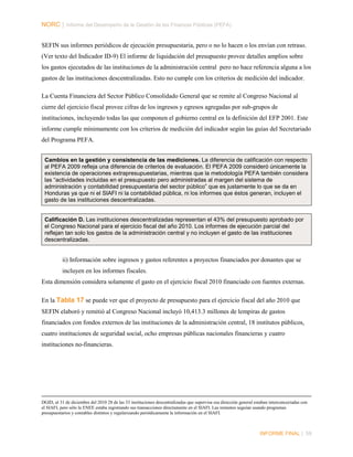 NORC │ Informe del Desempeño de la Gestión de las Finanzas Públicas (PEFA)
SEFIN sus informes periódicos de ejecución presupuestaria, pero o no lo hacen o los envían con retraso.
(Ver texto del Indicador ID-9) El informe de liquidación del presupuesto provee detalles amplios sobre
los gastos ejecutados de las instituciones de la administración central pero no hace referencia alguna a los
gastos de las instituciones descentralizadas. Esto no cumple con los criterios de medición del indicador.
La Cuenta Financiera del Sector Público Consolidado General que se remite al Congreso Nacional al
cierre del ejercicio fiscal provee cifras de los ingresos y egresos agregadas por sub-grupos de
instituciones, incluyendo todas las que componen el gobierno central en la definición del EFP 2001. Este
informe cumple mínimamente con los criterios de medición del indicador según las guías del Secretariado
del Programa PEFA.
Cambios en la gestión y consistencia de las mediciones. La diferencia de calificación con respecto
al PEFA 2009 refleja una diferencia de criterios de evaluación. El PEFA 2009 consideró únicamente la
existencia de operaciones extrapresupuestarias, mientras que la metodología PEFA también considera
las “actividades incluidas en el presupuesto pero administradas al margen del sistema de
administración y contabilidad presupuestaria del sector público” que es justamente lo que se da en
Honduras ya que ni el SIAFI ni la contabilidad pública, ni los informes que éstos generan, incluyen el
gasto de las instituciones descentralizadas.

Calificación D. Las instituciones descentralizadas representan el 43% del presupuesto aprobado por
el Congreso Nacional para el ejercicio fiscal del año 2010. Los informes de ejecución parcial del
reflejan tan solo los gastos de la administración central y no incluyen el gasto de las instituciones
descentralizadas.

ii) Información sobre ingresos y gastos referentes a proyectos financiados por donantes que se
incluyen en los informes fiscales.
Esta dimensión considera solamente el gasto en el ejercicio fiscal 2010 financiado con fuentes externas.
En la Tabla 17 se puede ver que el proyecto de presupuesto para el ejercicio fiscal del año 2010 que
SEFIN elaboró y remitió al Congreso Nacional incluyó 10,413.3 millones de lempiras de gastos
financiados con fondos externos de las instituciones de la administración central, 18 institutos públicos,
cuatro instituciones de seguridad social, ocho empresas públicas nacionales financieras y cuatro
instituciones no-financieras.

DGID, al 31 de diciembre del 2010 28 de las 33 instituciones descentralizadas que supervisa esa dirección general estaban interconcectadas con
el SIAFI, pero sólo la ENEE estaba registrando sus transacciones directamente en el SIAFI. Las restantes seguían usando programas
presupuestarios y contables distintos y regularizando periódicamente la información en el SIAFI.

INFORME FINAL | 59

 