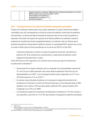 NORC │ Informe del Desempeño de la Gestión de las Finanzas Públicas (PEFA)
proporcionados en especie, O donaciones extrapresupuestarias en los años
BIEN el gasto para proyectos 2007 y 2010.
financiados por donantes es
insignificante (no llega al 1%
del total del gasto).

ID-8. Transparencia de las relaciones fiscales intergubernamentales
El gasto de los gobiernos subnacionales tiene un peso importante en el gasto total del sector público
consolidado y por ello la transparencia en el flujo de recursos del gobierno central hacia los gobiernos
sub-nacionales y la eficacia del flujo de información financiera entre los dos niveles de gobierno es
importante. Para medir este aspecto de la gestión de las finanzas públicas este indicador examina la
asignación de transferencias fiscales intergubernamentales y los informes sobre sus finanzas que le
presentan los gobiernos subnacionales al gobierno nacional. La metodología PEFA requiere que se tome
en cuenta el último ejercicio fiscal concluido que en el caso de este PEFA es el año 2010.
i) Sistemas transparentes y basados en normas de asignación horizontal, entre gobierno y
gobiernos SN, de las transferencias incondicionales y condicionales del gobierno central
(asignaciones presupuestarias y reales).
El año 2010 marca un hito importante en la evolución de las normas que rigen las transferencias
incondicionales en Honduras 20:


El porcentaje de los ingresos tributarios que le corresponde a las municipalidades aumenta del
5%, nivel en que se había mantenido como norma desde la aprobación inicial de la Ley de
Municipalidades en el 199021, a un nivel progresivamente mayor empezando con el 7% en el
2010 hasta alcanzar el 11% en el 2014. 22



Se aumenta el peso del grado de pobreza en la norma para la asignación horizontal de las
transferencias al eliminarse el criterio de eficiencia fiscal que se venía utilizando desde el 2006,
quedando como criterios el 50% por parte iguales, población 20% y grado de pobreza 30%
(comparado con el 10% en el 2009)



Las transferencias dejan de ser puramente incondicionales al destinarse el 17% de las mismas a
usos específicos, entre ellos un 1% al TSC para fortalecer el programa de auditorías municipales.

20

(SEIP, 2011)
Decreto Legislativo 134-90 de la ley de Municipalidades, artículo 91
22
Este aumento se cubriría en parte a partir del 2011 con un 1.5% de los programas que ciertas instituciones de la administración central,
entre ellas SOPTRAVI y el FHIS, para que sean ejecutadas por las municipalidades.

21

INFORME FINAL | 63

 