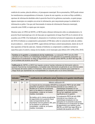 NORC │ Informe del Desempeño de la Gestión de las Finanzas Públicas (PEFA)
rendición de cuentas, plan de arbitrios y el presupuesto municipal. De no presentarlos, SEIP puede retener
las transferencias correspondientes al trimestre. A pesar de este requisito, no existe un flujo confiable y
oportuno de información detallada sobre la posición fiscal de los gobiernos nacionales, en parte porque
algunos municipios no cumplen con enviar la información, pero mayormente porque la calidad de la
información es pobre. Una que esté funcionando el sistema de información financiera municipal,
conocido como SAMI, se espera que esto mejore.
Mientras tanto, la UPEG de SEFIN y el BCH juntos obtienen información sobre en endeudamiento y la
posición fiscal muniicipal que sirve de base para un seguimiento al riesgo fiscal SN en el contexto de los
acuerdos con el FMI. (Ver Inidicador 8, dimensión iii.) Conforme la Carta de Compromiso de septiembre
del 2010 el Gobierno se comprometió a presentarle al FMI datos sobre la variación del saldo de créditos
de proveedores […] del resto del SPNF, según informe del banco central mensualmente, dentro de los 45
días siguientes al final de cada mes. Además el Gobierno se comprometió a establecer normativas
específicas para el control y manejo de las deudas a nivel municipal, para febrero 2011 (FMI_STB, 2010)
Cambios en la gestión y consistencia de las mediciones. La evaluación PEFA del año 2009
coincide en sus criterios y la metodología empleada con los aplicados en la presente evaluación. La
diferencia en la evaluación se debe al seguimiento que realizan juntos SEFIN y en BCH del riego SN
en el contexto del acuerdo con el FMI.
Calificación A. SEFIN y el BCH han logrado construir fuentes indirectas de información sobre la
posición fiscal de las municipalidades y consolidan esta información anualmente en sus informes sobre
las finanzas del sector público no financiero. Esto provee información suficiente para supervisar el
riesgo fiscal que representan las municipalidades en conjunto pero no en forma individual.

Evaluación
Indicador

Justificación de calificación actual Cambios en la gestión identificados
2009

ID 9

(i)

(ii)

2011

D+

C+

C

D

Método calificación M1

C

La mayoría de los principales OPA/EP
presentan al gobierno central informes
fiscales por lo menos anualmente,
pero no se elabora un panorama
consolidado, o éste es, en buena
medida, incompleto.

La evaluación PEFA del año 2008
coincide en sus criterios y la
metodología empleada con los
aplicados en la presente evaluación.
No se han registrado cambios
significativos en la gestión.

A

Se realiza, por lo menos anualmente,
el seguimiento de la posición fiscal
neta correspondiente al más
importante nivel de gobierno SN, pero
no se elabora un panorama
consolidado, o éste es, en buena
medida, incompleto

La evaluación PEFA del año 2009
coincide en sus criterios y la
metodología empleada con los
aplicados en la presente evaluación.
La diferencia en la evaluación se debe
al seguimiento que realizan juntos
SEFIN y en BCH del riego SN en el
contexto del acuerdo con el FMI.

INFORME FINAL | 71

 