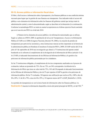 NORC │ Informe del Desempeño de la Gestión de las Finanzas Públicas (PEFA)

ID-10. Acceso público a información fiscal clave
El libre y fácil acceso a información sobre el presupuesto y las finanzas públicas es una condición mínima
necesaria para lograr que la gestión de esas finanzas sea transparente. Este indicador mide el acceso del
público a seis elementos de información sobre las finanzas del gobierno central que incluye tanto la
administración central y como la descentralizada, según se describen en la dimensión (i) a continuación.
Conforme la metodología PEFA se tomó en cuenta la experiencia en el último ejercicio fiscal concluido
que en el caso de este PEFA es el del año 2010.
i) Número de los elementos de acceso público a la información mencionados que se utilizan.
Según se señala en el PEFA 2009, la aprobación de la Ley de Transparencia y Acceso a la Información
Pública (LTAIP) en el 2006 (Congreso Nacional_Decreto170, 2006) y la creación de portales de
transparencia por parte de las secretarías y otras instituciones marcan un hito importante en la historia de
la administración pública en Honduras (Consultores Evaluación PEFA, 2009). El IAIP realizó del 25 de
julio al 5 de septiembre de 2010 una investigación que abarcó a 73 instituciones del aparato estatal
hondureño en lo referente al cumplimiento de la divulgación de la Información de Oficio (artículo 13 de
la LTAIP); el adecuado funcionamiento de las Oficinas de Información Pública y la gestión a las
peticiones de información pública presentadas por los ciudadanos.
En las 73 instituciones obligadas, el cumplimiento de los tres componentes analizados en el proceso de
evaluación, indican un promedio de 72%. De ese 72%, un 54% corresponde a la difusión de la
Información de Oficio que tiene un valor total de 75%; 16% del 20 asignado al adecuado funcionamiento
de las Oficinas de Información Pública y dos de 5% por reportar al IAIP la gestión a las peticiones de
información pública. De las 73 evaluadas, 30 lograron una calificación que oscila en 90 y 100%; diez de
80 a 89%; 11 de 60 a 79%; cinco de 40 a 59% y 18 lograron menos de39 % (IAIP_BoletínNo.3, 2010).
Los portales de transparencia no son la única fuente de información sobre las finanzas públicas. La

Ilustración 4 muestra la información disponible a través del portal principal de SEFIN y el del TSC. 28

28 Las imágenes son del portal de SEFIN (http://www.sefin.gob.hn/ ) al 16 de julio del 2011 y el del TSC (http://www.tsc.gob.hn/index.html) al
19 de agosto del 2011.

INFORME FINAL | 72

 