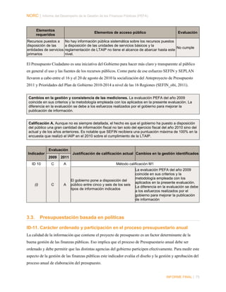 NORC │ Informe del Desempeño de la Gestión de las Finanzas Públicas (PEFA)

Elementos
requeridos

Elementos de acceso público

Recursos puestos a
disposición de las
entidades de servicios
primarios

Evaluación

No hay información pública sistemática sobre los recursos puestos
a disposición de las unidades de servicios básicos y la
No cumple
reglamentación de LTAIP no tiene el alcance de abarcar hasta este
nivel.

El Presupuesto Ciudadano es una iniciativa del Gobierno para hacer más claro y transparente al público
en general el uso y las fuentes de los recursos públicos. Como parte de ese esfuerzo SEFIN y SEPLAN
llevaron a cabo entre el 16 y el 20 de agosto de 2010 la socialización del Anteproyecto de Presupuesto
2011 y Prioridades del Plan de Gobierno 2010-2014 a nivel de las 16 Regiones (SEFIN_obi, 2011).
Cambios en la gestión y consistencia de las mediciones. La evaluación PEFA del año 2009
coincide en sus criterios y la metodología empleada con los aplicados en la presente evaluación. La
diferencia en la evaluación se debe a los esfuerzos realizados por el gobierno para mejorar la
publicación de información.

Calificación A. Aunque no es siempre detallada, el hecho es que el gobierno ha puesto a disposición
del público una gran cantidad de información fiscal no tan solo del ejercicio fiscal del año 2010 sino del
actual y de los años anteriores. Es notable que SEFIN recibiera una puntuación máxima de 100% en la
encuesta que realizó el IAIP en el 2010 sobre el cumplimiento de la LTAIP.

Evaluación
Indicador

Justificación de calificación actual Cambios en la gestión identificados
2009

ID 10

(i)

3.3.

2011

C

A

C

A

Método calificación M1

El gobierno pone a disposición del
público entre cinco y seis de los seis
tipos de información indicados

La evaluación PEFA del año 2009
coincide en sus criterios y la
metodología empleada con los
aplicados en la presente evaluación.
La diferencia en la evaluación se debe
a los esfuerzos realizados por el
gobierno para mejorar la publicación
de información

Presupuestación basada en políticas

ID-11. Carácter ordenado y participación en el proceso presupuestario anual
La calidad de la información que contiene el proyecto de presupuesto es un factor determinante de la
buena gestión de las finanzas públicas. Eso implica que el proceso de Presupuestario anual debe ser
ordenado y debe permitir que las distintas agencias del gobierno participen efectivamente. Para medir este
aspecto de la gestión de las finanzas públicas este indicador evalúa el diseño y la gestión y aprobación del
proceso anual de elaboración del presupuesto.

INFORME FINAL | 75

 