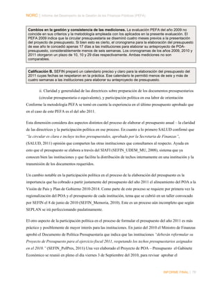 NORC │ Informe del Desempeño de la Gestión de las Finanzas Públicas (PEFA)

Cambios en la gestión y consistencia de las mediciones. La evaluación PEFA del año 2009 no
coincide en sus criterios y la metodología empleada con los aplicados en la presente evaluación. El
PEFA 2009 indica que la circular presupuestaria se diseminó cuatro meses previos a la presentación
del proyecto de presupuesto. Si bien esto es cierto, el cronograma para la elaboración del presupuesto
de ese año le concedió apenas 17 días a las instituciones para elaborar su anteproyecto de POApresupuesto, considerablemente menos de seis semanas. Los cronogramas de los años 2009, 2010 y
2011 otorgaron un plazo de 10, 10 y 29 días respectivamente. Ambas mediciones no son
comparables.

Calificación B. SEFIN preparó un calendario preciso y claro para la elaboración del presupuesto del
2011 cuyas fechas se respetaron en la práctica. Ese calendario le permitió menos de seis y más de
cuatro semanas a las instituciones para elaborar su anteproyecto de presupuesto.

ii. Claridad y generalidad de las directrices sobre preparación de los documentos presupuestarios
(circular presupuestaria o equivalente), y participación política en esa labor de orientación
Conforme la metodología PEFA se tomó en cuenta la experiencia en el último presupuesto aprobado que
en el caso de este PEFA es el del año 2011.
Esta dimensión considera dos aspectos distintos del proceso de elaborar el presupuesto anual – la claridad
de las directrices y la participación política en ese proceso. En cuanto a lo primero SALUD confirmó que
“la circular es clara e incluye techos presupuestales, aprobado por la Secretaria de Finanzas”,
(SALUD, 2011) opinión que comparten las otras instituciones que consultamos al respecto. Ayuda en
esto que el presupuesto se elabora a través del SIAFI (SEFIN_UDEM_MU, 2008), sistema que ya
conocen bien las instituciones y que facilita la distribución de techos internamente en una institución y la
transmisión de los documentos requeridos.
Un cambio notable en la participación política en el proceso de la elaboración del presupuesto es la
importancia que ha cobrado a partir justamente del presupuesto del año 2011 el alineamiento del POA a la
Visión de País y Plan de Gobierno 2010-2014. Como parte de este proceso se requiere por primera vez la
regionalización del POA y el presupuesto de cada institución, tema que se cubrió en un taller convocado
por SEFIN el 8 de junio de 2010 (SEFIN_Memoria, 2010). Este es un proceso aún incompleto que según
SEPLAN se irá perfeccionando paulatinamente.
El otro aspecto de la participación política en el proceso de formular el presupuesto del año 2011 es más
práctico y posiblemente de mayor interés para las instituciones. En junio del 2010 el Ministro de Finanzas
aprobó el Documento de Política Presupuestaria que indica que las instituciones “deberán reformular su
Proyecto de Presupuesto para el ejercicio fiscal 2011, respetando los techos presupuestarios asignados
en el 2010.” (SEFIN_PolPres, 2011) Una vez elaborado el Proyecto de POA – Presupuesto el Gabinete
Económico se reunió en pleno el día viernes 3 de Septiembre del 2010, para revisar aprobar el

INFORME FINAL | 78

 