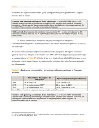 NORC │ Informe del Desempeño de la Gestión de las Finanzas Públicas (PEFA)
documento; el 4 se procedió a realizar los ajustes correspondientes para luego remitirlo al Congreso
Nacional el 13 de ese mes.
Cambios en la gestión y consistencia de las mediciones. La evaluación PEFA del año 2009
coincide en sus criterios y la metodología empleada con los aplicados en la presente evaluación,
aunque no evidencia que los “topes presupuestales fueron aprobados previamente por gabinete de
ministros.” Dicha medición no resulta comparable con la actual.
Calificación C. El proceso de elaboración del presupuesto del 2011 se basó en reglas claras. El
Gabinete Económico intervino el 3 de septiembre del 2010, una vez elaborado el Proyecto de POAPresupuesto.

iii. Puntual aprobación del presupuesto por parte del Congreso de la República
Conforme la metodología PEFA se tomó en cuenta los tres últimos presupuestos aprobados, es decir los
del 2009 al 2011.
Por factores políticos exógenos al proceso de elaboración del presupuesto el Congreso Nacional no
aprobó el presupuesto del ejercicio fiscal de los años 2009 y 2010 hasta después de iniciado el año según
se puede apreciar en la Tabla 27. El hecho de que en el ejercicio fiscal del año 2011 el proceso se haya
conformado a las fechas previstas por ley sugiere que los problemas observados fueron excepcionales y
han sido superados.

Tabla 27 - Fechas de presentación y aprobación del presupuesto por el Congreso
Nacional
Presentación del proyecto de
presupuesto
2009

14 de julio 2009

2010

11 de septiembre de 2009

2011

13 de septiembre de 2010

Aprobación por el Congreso Nacional
21 de julio de 2009

33

28 de marzo de 2010
28 de Diciembre de 2010

Fuente: Oficios de remisión del anteproyecto de presupuesto; Ley Anual del Presupuesto

Cambios en la gestión y consistencia de las mediciones. La evaluación PEFA del año 2009
coincide en sus criterios y la metodología empleada con los aplicados en la presente evaluación, sin
embargo en el periodo analizado la aprobación de los presupuestos por el Congreso fue
extemporánea en dos de los años.

33 SEFIN le remitió el 22 de marzo del 2010 al Congreso Nacional un Proyecto de Presupuesto Reformulado correspondiente al ejercicio
fiscal del año 2010 (SEFIN_DGP_Oficio, 2010).

INFORME FINAL | 79

 