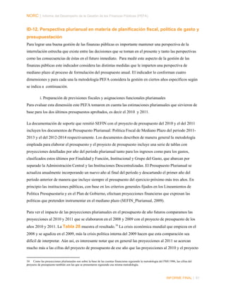 NORC │ Informe del Desempeño de la Gestión de las Finanzas Públicas (PEFA)

ID-12. Perspectiva plurianual en materia de planificación fiscal, política de gasto y
presupuestación
Para lograr una buena gestión de las finanzas públicas es importante mantener una perspectiva de la
interrelación estrecha que existe entre las decisiones que se toman en el presente y tanto las perspectivas
como las consecuencias de éstas en el futuro inmediato. Para medir este aspecto de la gestión de las
finanzas públicas este indicador considera las distintas medidas que le imparten una perspectiva de
mediano plazo al proceso de formulación del presupuesto anual. El indicador lo conforman cuatro
dimensiones y para cada una la metodología PEFA considera la gestión en ciertos años específicos según
se indica a continuación.
i. Preparación de previsiones fiscales y asignaciones funcionales plurianuales
Para evaluar esta dimensión este PEFA tomaron en cuenta las estimaciones plurianuales que sirvieron de
base para los dos últimos presupuestos aprobados, es decir el 2010 y 2011.
La documentación de soporte que remitió SEFIN con el proyecto de presupuesto del 2010 y el del 2011
incluyen los documentos de Presupuesto Plurianual: Política Fiscal de Mediano Plazo del periodo 20112013 y el del 2012-2014 respectivamente. Los documentos describen de manera general la metodología
empleada para elaborar el presupuesto y el proyecto de presupuesto incluye una serie de tablas con
proyecciones detalladas por año del periodo plurianual tanto para los ingresos como para los gastos,
clasificados estos últimos por Finalidad y Función, Institucional y Grupo del Gasto, que abarcan por
separado la Administración Central y las Instituciones Descentralizadas. El Presupuesto Plurianual se
actualiza anualmente incorporando un nuevo año al final del período y descartando el primer año del
período anterior de manera que incluye siempre el presupuesto del ejercicio próximo más tres años. En
principio las instituciones públicas, con base en los criterios generales fijados en los Lineamientos de
Política Presupuestaria y en el Plan de Gobierno, efectuan proyecciones financieras que expresan las
políticas que pretenden instrumentar en el mediano plazo (SEFIN_Plurianual, 2009).
Para ver el impacto de las proyecciones plurianuales en el presupuesto de año futuros comparamos las
proyecciones al 2010 y 2011 que se elaboraron en el 2008 y 2009 con el proyecto de presupuesto de los
años 2010 y 2011. La Tabla 28 muestra el resultado. 34 La crisis económica mundial que empieza en el
2008 y se agudiza en el 2009, más la crisis política interna del 2009 hacen que esta comparación sea
difícil de interpretar. Aún así, es interesante notar que en general las proyecciones al 2011 se acercan
mucho más a las cifras del proyecto de presupuesto de ese año que las proyecciones al 2010 y el proyecto

34 Como las proyecciones plurianuales son sobre la base de las cuentas financieras siguiendo la metodología del FMI 1986, las cifras del
proyecto de presupuesto también son las que se presentaron siguiendo esa misma metodología.

INFORME FINAL | 81

 