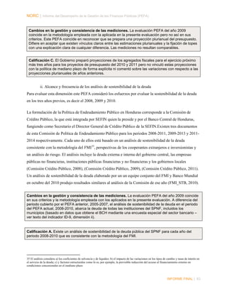 NORC │ Informe del Desempeño de la Gestión de las Finanzas Públicas (PEFA)

Cambios en la gestión y consistencia de las mediciones. La evaluación PEFA del año 2009
coincide en la metodología empleada con la aplicada en la presente evaluación pero no así en sus
criterios. Este PEFA coincide en reconocer que se prepara una proyección plurianual del presupuesto.
Difiere en aceptar que existen vínculos claros entre las estimaciones plurianuales y la fijación de topes
con una explicación clara de cualquier diferencia. Las mediciones no resultan comparables.
Calificación C. El Gobierno preparó proyecciones de los agregados fiscales para el ejercicio próximo
más tres años para los proyectos de presupuesto del 2010 y 2011 pero no vinculó estas proyecciones
con la política de mediano plazo de forma explícita ni comentó sobre las variaciones con respecto a las
proyecciones plurianuales de años anteriores.

ii. Alcance y frecuencia de los análisis de sostenibilidad de la deuda
Para evaluar esta dimensión este PEFA consideró los esfuerzos por evaluar la sostenibilidad de la deuda
en los tres años previos, es decir el 2008, 2009 y 2010.
La formulación de la Política de Endeudamiento Público en Honduras corresponde a la Comisión de
Crédito Público, la que está integrada por SEFIN quien la preside y por el Banco Central de Honduras,
fungiendo como Secretario el Director General de Crédito Público de la SEFIN.Existen tres documentos
de esta Comisión de Política de Endeudamiento Público para los periodos 2008-2011, 2009-2013 y 20112014 respectivamente. Cada uno de ellos está basado en un análisis de sostenibilidad de la deuda
consistente con la metodología del FMI 35, perspectivas de los cooperantes extranjeros e inversionistas y
un análisis de riesgo. El análisis incluye la deuda externa e interna del gobierno central, las empresas
públicas no financieras, instituciones públicas financieras y no financieras y los gobiernos locales
(Comisión Crédito Público, 2008), (Comisión Crédito Público, 2009), (Comisión Crédito Público, 2011).
Un análisis de sostenibilidad de la deuda elaborado por un un equipo conjunto del FMI y Banco Mundial
en octubre del 2010 produjo resultados similares al análisis de la Comisión de ese año (FMI_STB, 2010).
Cambios en la gestión y consistencia de las mediciones. La evaluación PEFA del año 2009 coincide
en sus criterios y la metodología empleada con los aplicados en la presente evaluación. A diferencia del
periodo cubierto por el PEFA anterior, 2005-2007, el análisis de sostenibilidad de la deuda en el periodo
del PEFA actual, 2008-2010, abarca la deuda de todas las instituciones del SPNF, incluidos los
municipios (basado en datos que obtiene el BCH mediante una encuesta especial del sector bancario –
ver texto del indicador ID-9, dimensión ii).

Calificación A. Existe un análisis de sostenibilidad de la deuda pública del SPNF para cada año del
periodo 2008-2010 que es consistente con la metodología del FMI.

35 El análisis considera a) los coeficientes de solvencia y de liquidez; b) el impacto de las variaciones en los tipos de cambio y tasas de interés en
el servicio de la deuda; c) y factores estructurales como lo es, por ejemplo, la previsible reducción del acceso al financiamiento externo en
condiciones concesionales en el mediano plazo

INFORME FINAL | 83

 
