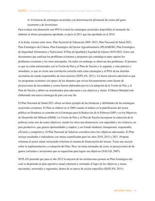 NORC │ Informe del Desempeño de la Gestión de las Finanzas Públicas (PEFA)
iii. Existencia de estrategias sectoriales con determinación plurianual de costos del gasto
recurrente y de inversiones
Para evaluar esta dimensión este PEFA evaluó las estrategias sectoriales disponibles al momento de
elaborar el último presupuesto aprobado, es decir el 2011 que fue aprobado en el 2010.
A la fecha, existen entre otros: Plan Sectorial de Educación 2005–2015, Plan Nacional de Salud 2021,
Plan Estratégico de Cultura, Plan Estratégico del Sector Agroalimentario (PEAGROH), Plan Estratégico
de Seguridad Alimentaria y Nutricional, II Plan de Igualdad y Equidad de Género 2010-2022. Estos son
documentos que analizan los problemas existentes y proponen ejes estratégicos para superar los
problemas existentes y los retos anticipados. En todos sin embargo se observan dos problemas. El primero
es que no están armonizados con la Visión de País y el Plan de Nación y lo segundo, y más práctico e
inmediato, es que no existe una correlación estrecha entre estas estrategias y el POA de las distintas
secretarías de estado responsables de estos sectores (SEPLAN, 2011). Un factor adverso adicional es que
los programas existentes con apoyo de los donantes que sirven frecuentemente como fuente de
proyecciones de necesidades y costos fueron elaborados previo a la adopción de la Visión de País y el
Plan de Nación y deben ser actualizados para adecuarse a sus objetivos y metas. El Banco Mundial está
elaborando una nueva estrategia de país con este fin.
El Plan Nacional de Salud 2021 ofrece un buen ejemplo de las fortalezas y debilidades de las estrategias
sectoriales existentes. El Plan se elaboró en el 2005 cuando el énfasis en la planificación del sector
público en Honduras se centraba en la Estrategia para la Reducción de la Pobreza (ERP y en los Objetivos
de Desarrollo del Milenio (ODM). La Visión de País y el Plan de Nación incorporan la reducción de la
pobreza como uno de cuatro objetivos, siendo los otros una democracia, con seguridad y sin violencia; un
país productivo, que genera oportunidades y empleo; y un Estado moderno, transparente, responsable,
eficiente y competitivo. El Plan Nacional de Salud no considera estos tres objetivos adicionales. El Plan
incluye resultados e indicadores con metas cuantificadas para los años 2010, 2015 y 2021. Propone
reformas al sector salud, incluyendo reformas al sistema de financiación del mismo. Tiene una sección
sobre la implementación y evaluación del Plan. Pero, no tiene estimados de costo, ni proyecciones de de
gastos corrientes e inversiones que se requerirían para lograr sus objetivos (SALUD, 2005).
SEPLAN pretende que para el año 2012 la mayoría de las instituciones posean un Plan Estratégico del
cual se desprenda un plan operativo anual coherente y orientado al logro de los objetivos y metas
nacionales, sectoriales y regionales, dentro de su marco de acción específica (SEPLAN, 2011).

INFORME FINAL | 84

 