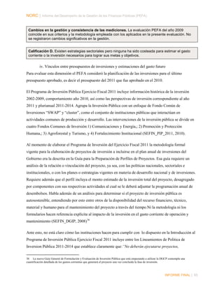 NORC │ Informe del Desempeño de la Gestión de las Finanzas Públicas (PEFA)

Cambios en la gestión y consistencia de las mediciones. La evaluación PEFA del año 2009
coincide en sus criterios y la metodología empleada con los aplicados en la presente evaluación. No
se registraron cambios significativos en la gestión.

Calificación D. Existen estrategias sectoriales pero ninguna ha sido costeada para estimar el gasto
corriente o la inversión necesarios para lograr sus metas y objetivos.

iv. Vínculos entre presupuestos de inversiones y estimaciones del gasto futuro
Para evaluar esta dimensión el PEFA consideró la planificación de las inversiones para el último
presupuesto aprobado, es decir el presupuesto del 2011 que fue aprobado en el 2010.
El Programa de Inversión Pública Ejercicio Fiscal 2011 incluye información histórica de la inversión
2002-2009, comportamiento año 2010, así como las perspectivas de inversión correspondiente al año
2011 y plurianual 2011-2014. Agrupa la Inversión Pública con un enfoque de Fondo Común de
Inversiones “SWAP” y “cluster”, como el conjunto de instituciones públicas que interactúan en
actividades comunes de producción y desarrollo. Las intervenciones de la inversión pública se divide en
cuatro Fondos Comunes de Inversión:1) Comunicaciones y Energía,; 2) Promoción y Protección
Humana,; 3) Agroforestal y Turismo, y 4) Fortalecimiento Institucional (SEFIN_PIP_2011, 2010).
Al momento de elaborar el Programa de Inversión del Ejercicio Fiscal 2011 la metodología formal
vigente para la elaboración de proyectos de inversión a incluirse en el plan anual de inversiones del
Gobierno era la descrita en la Guía para la Preparación de Perfiles de Proyectos. Esa guía requiere un
análisis de la relación o vinculación del proyecto, ya sea, con las políticas nacionales, sectoriales e
institucionales, o con los planes o estrategias vigentes en materia de desarrollo nacional y de inversiones.
Requiere además que el perfil incluya el monto estimado de la inversión total del proyecto, desagregado
por componentes con sus respectivas actividades al cual se le deberá adjuntar la programación anual de
desembolsos. Habla además de un análisis para determinar si el proyecto de inversión pública es
autosostenible, entendiendo por esto entre otros de la disponibilidad del recurso financiero, técnico,
material y humano para el mantenimiento del proyecto a través del tiempo.Ni la metodología ni los
formularios hacen referencia explícita al impacto de la inversión en el gasto corriente de operación y
mantenimiento (SEFIN_DGIP, 2008) 36
Ante esto, no está claro cómo las instituciones hacen para cumplir con lo dispuesto en la Introducción al
Programa de Inversión Pública Ejercicio Fiscal 2011 incluye entre los Lineamientos de Politica de
Inversion Pública 2011-2014 que establece claramente que:“No deberán ejecutarse proyectos,
36 La nueva Guía General de Formulación y Evaluación de Inversión Pública que está empezando a utilizar la DGCP contempla una
cuantificación detallada de los gastos corrientes que generará el proyecto una vez concluida la fase de inversión.

INFORME FINAL | 85

 