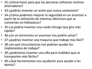 • 32-¿Cómo hacer para que las personas utilizaran molinos
  ahorradores?
• 33-¿podrías inventar un avión que nunca contamine?
• 34-¿Cómo podemos mejorar la seguridad en un ascensor a
  partir de la utilización de sistemas eléctricos que se
  conviertan en hidráulicos?
• 35-¿se podría inventar una rueda chicago que gire más
  rápido?
• 36-¿en un terremoto un ascensor nos podría salvar?
• 37-¿podrías inventar una maquina que trabaje más fácil?
• 38-¿en qué circunstancias nos podrían ayudar los
  implementos de trabajo?
• 39-¿podríamos inventar una silla para inválidos que se
  transporten más fáciles?
• 40-¿Qué herramientas nos ayudarían para ayudar a los
  demás?
 