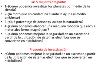 Las 5 mejores preguntas
•   1-¿Cómo podemos investigar los planetas por medio de la
    ciencia?
•   2-¿la moto que no contamina cuanto le ayuda al medio
    ambiente?
•   3-¿Qué porcentaje de personas cuidan la naturaleza?
•   4-¿Cómo podemos elaborar una maquina robótica que recoja
    materiales ferros magnéticos?
•   5-¿Cómo podemos mejorar la seguridad en un ascensor a
    partir de la utilización de sistemas eléctricos que se
    conviertan en hidráulicos?

                     Pregunta de investigación
• ¿Cómo podemos mejorar la seguridad en un ascensor a partir
  de la utilización de sistemas eléctricos que se conviertan en
  hidráulicos?
 