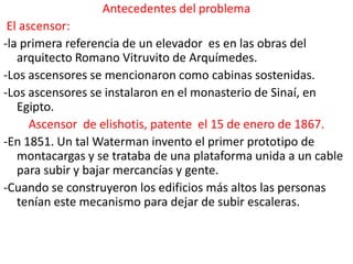 Antecedentes del problema
 El ascensor:
-la primera referencia de un elevador es en las obras del
   arquitecto Romano Vitruvito de Arquímedes.
-Los ascensores se mencionaron como cabinas sostenidas.
-Los ascensores se instalaron en el monasterio de Sinaí, en
   Egipto.
      Ascensor de elishotis, patente el 15 de enero de 1867.
-En 1851. Un tal Waterman invento el primer prototipo de
   montacargas y se trataba de una plataforma unida a un cable
   para subir y bajar mercancías y gente.
-Cuando se construyeron los edificios más altos las personas
   tenían este mecanismo para dejar de subir escaleras.
 