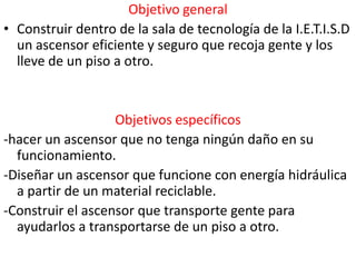 Objetivo general
• Construir dentro de la sala de tecnología de la I.E.T.I.S.D
  un ascensor eficiente y seguro que recoja gente y los
  lleve de un piso a otro.


                   Objetivos específicos
-hacer un ascensor que no tenga ningún daño en su
  funcionamiento.
-Diseñar un ascensor que funcione con energía hidráulica
  a partir de un material reciclable.
-Construir el ascensor que transporte gente para
  ayudarlos a transportarse de un piso a otro.
 