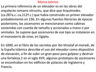 Marco teórico
La primera referencia de un elevador es en las obras del
arquitecto romano vitruvitu, que dice que Arquímedes
(ca.287a.c.-ca.212ª.c.) que había construido un primer elevador
probablemente en 236. En algunas fuentes literarias de épocas
posteriores, los ascensores se mencionaron como cabinas
sostenidas con cuerda de tamaño y accionadas a mano o por
animales. Se supone que ascensores de ese tipo se instalaron en
el monasterio de sinar, en Egipto.

En 1000, en el libro de los secretos por ibn khoalaf al-moradi, de
la España islámica describe el uso del elevador como dispositivo
de elevación, a fin de subir un gran peso para golpear y destruir
una fortaleza.1 en el siglo XVll, algunos prototipos de ascensores
se encontraban en los edificios de palacios de Inglaterra y
Francia.
 