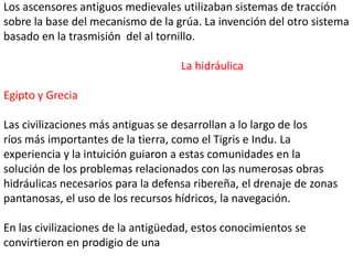 Los ascensores antiguos medievales utilizaban sistemas de tracción
sobre la base del mecanismo de la grúa. La invención del otro sistema
basado en la trasmisión del al tornillo.

                                    La hidráulica

Egipto y Grecia

Las civilizaciones más antiguas se desarrollan a lo largo de los
ríos más importantes de la tierra, como el Tigris e Indu. La
experiencia y la intuición guiaron a estas comunidades en la
solución de los problemas relacionados con las numerosas obras
hidráulicas necesarios para la defensa ribereña, el drenaje de zonas
pantanosas, el uso de los recursos hídricos, la navegación.

En las civilizaciones de la antigüedad, estos conocimientos se
convirtieron en prodigio de una
 