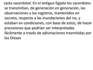 casta sacerdotal. En el antiguo Egipto los sacerdotes
se transmitían, de generación en generación, las
observaciones y los registros, mantenidos en
secreto, respecto a las inundaciones del rio, y
estaban en condiciones, con base de estos, de hacer
previsiones que podrían ser interpretadas
fácilmente a través de adivinaciones trasmitidas por
los Dioses
 