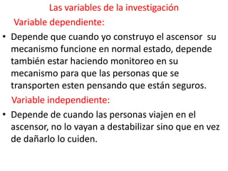 Las variables de la investigación
   Variable dependiente:
• Depende que cuando yo construyo el ascensor su
  mecanismo funcione en normal estado, depende
  también estar haciendo monitoreo en su
  mecanismo para que las personas que se
  transporten esten pensando que están seguros.
  Variable independiente:
• Depende de cuando las personas viajen en el
  ascensor, no lo vayan a destabilizar sino que en vez
  de dañarlo lo cuiden.
 