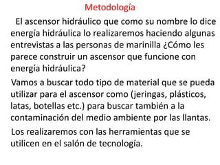 Metodología
  El ascensor hidráulico que como su nombre lo dice
energía hidráulica lo realizaremos haciendo algunas
entrevistas a las personas de marinilla ¿Cómo les
parece construir un ascensor que funcione con
energía hidráulica?
Vamos a buscar todo tipo de material que se pueda
utilizar para el ascensor como (jeringas, plásticos,
latas, botellas etc.) para buscar también a la
contaminación del medio ambiente por las llantas.
Los realizaremos con las herramientas que se
utilicen en el salón de tecnología.
 
