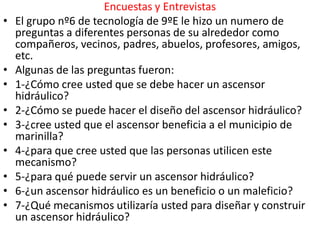 Encuestas y Entrevistas
•   El grupo nº6 de tecnología de 9ºE le hizo un numero de
    preguntas a diferentes personas de su alrededor como
    compañeros, vecinos, padres, abuelos, profesores, amigos,
    etc.
•   Algunas de las preguntas fueron:
•   1-¿Cómo cree usted que se debe hacer un ascensor
    hidráulico?
•   2-¿Cómo se puede hacer el diseño del ascensor hidráulico?
•   3-¿cree usted que el ascensor beneficia a el municipio de
    marinilla?
•   4-¿para que cree usted que las personas utilicen este
    mecanismo?
•   5-¿para qué puede servir un ascensor hidráulico?
•   6-¿un ascensor hidráulico es un beneficio o un maleficio?
•   7-¿Qué mecanismos utilizaría usted para diseñar y construir
    un ascensor hidráulico?
 