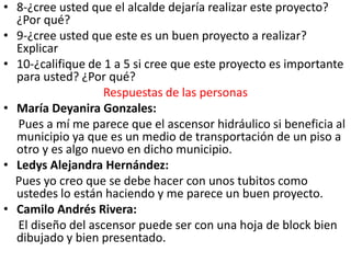 • 8-¿cree usted que el alcalde dejaría realizar este proyecto?
  ¿Por qué?
• 9-¿cree usted que este es un buen proyecto a realizar?
  Explicar
• 10-¿califique de 1 a 5 si cree que este proyecto es importante
  para usted? ¿Por qué?
                   Respuestas de las personas
• María Deyanira Gonzales:
  Pues a mí me parece que el ascensor hidráulico si beneficia al
  municipio ya que es un medio de transportación de un piso a
  otro y es algo nuevo en dicho municipio.
• Ledys Alejandra Hernández:
  Pues yo creo que se debe hacer con unos tubitos como
  ustedes lo están haciendo y me parece un buen proyecto.
• Camilo Andrés Rivera:
  El diseño del ascensor puede ser con una hoja de block bien
  dibujado y bien presentado.
 