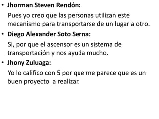 • Jhorman Steven Rendón:
  Pues yo creo que las personas utilizan este
  mecanismo para transportarse de un lugar a otro.
• Diego Alexander Soto Serna:
  Si, por que el ascensor es un sistema de
  transportación y nos ayuda mucho.
• Jhony Zuluaga:
  Yo lo califico con 5 por que me parece que es un
  buen proyecto a realizar.
 