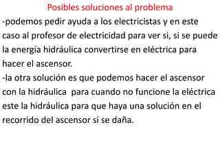 Posibles soluciones al problema
-podemos pedir ayuda a los electricistas y en este
caso al profesor de electricidad para ver si, si se puede
la energía hidráulica convertirse en eléctrica para
hacer el ascensor.
-la otra solución es que podemos hacer el ascensor
con la hidráulica para cuando no funcione la eléctrica
este la hidráulica para que haya una solución en el
recorrido del ascensor si se daña.
 