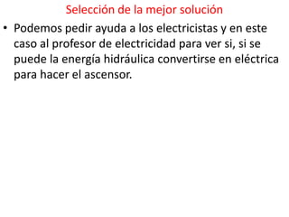 Selección de la mejor solución
• Podemos pedir ayuda a los electricistas y en este
  caso al profesor de electricidad para ver si, si se
  puede la energía hidráulica convertirse en eléctrica
  para hacer el ascensor.
 