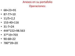 Anexos en su portafolio
                    Operaciones:
•   68+23=91
•   87-77=10
•   11/5=2,2
•   153-40=116
•   31-7=24
•   444*222=98.563
•   37*19=703
•   90-68=22
•   780*39=20
 